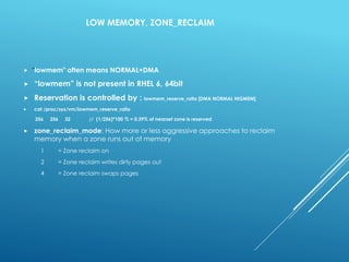 LOW MEMORY, ZONE_RECLAIM
 "lowmem" often means NORMAL+DMA
 “lowmem” is not present in RHEL 6, 64bit
 Reservation is controlled by : lowmem_reserve_ratio [DMA NORMAL HIGMEM]
 cat /proc/sys/vm/lowmem_reserve_ratio
256 256 32 // (1/256)*100 % = 0.39% of nearset zone is reserved
 zone_reclaim_mode: How more or less aggressive approaches to reclaim
memory when a zone runs out of memory
1 = Zone reclaim on
2 = Zone reclaim writes dirty pages out
4 = Zone reclaim swaps pages
 