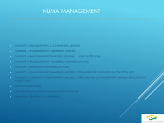 NUMA MANAGEMENT
 numactl --physcpubind=0,1,2,3 example_process
 numactl --physcpubind=0-3 example_process
 numactl --cpunodebind=2 example_process //run on this cpu
 numactl --physcpubind=0 --localalloc example_process
 numactl --membind=4 example_process
 numactl --cpunodebind=0 example_process //Only execute command on the CPUs of 0
 numactl --cpubind=0 --membind=0,1 process // Run process on node 0 with memory allocated on
node 0 and 1
 numactl –hardware
 cat /sys/devices/system/node/node*/numastat
 Allocation : $watch -n1 numastat
 
