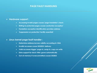 PAGE FAULT HANDLING
 Hardware support :
 Accessing invalid pages causes 'page translation' check
 Writing to protected pages causes 'protection exception'
 Translation-exception identification provides address
 'Suppression on protection' facility essential!
 Linux kernel page fault handler :
 Determine address/access validity according to VMA
 Invalid accesses cause SIGSEGV delivery
 Valid accesses trigger: page-in, swap-in, copy-on-write
 Extra support for stack VMA: grows automatically
 Out-of-memory if overcommitted causes SIGBUS
 
