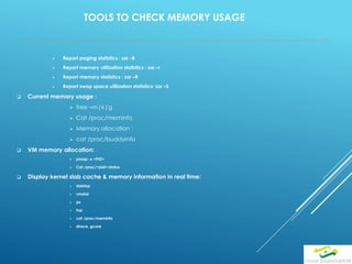 TOOLS TO CHECK MEMORY USAGE
 Report paging statistics : sar -B
 Report memory utilization statistics : sar –r
 Report memory statistics : sar –R
 Report swap space utilization statistics: sar –S
 Current memory usage :
 free –m|k|g
 Cat /proc/meminfo
 Memory allocation :
 cat /proc/buddyinfo
 VM memory allocation:
 pmap -x <PID>
 Cat /proc/<pid>/status
 Display kernel slab cache & memory information in real time:
 slabtop
 vmstat
 ps
 top
 cat /proc/meminfo
 strace, gcore
 