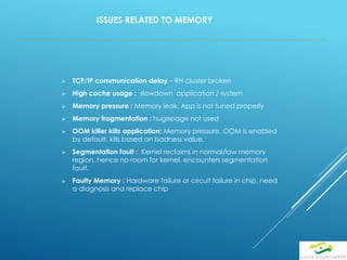 ISSUES RELATED TO MEMORY
 TCP/IP communication delay – RH cluster broken
 High cache usage : slowdown application / system
 Memory pressure : Memory leak, App is not tuned properly
 Memory fragmentation : hugepage not used
 OOM killer kills application: Memory pressure, OOM is enabled
by default, kills based on badness value.
 Segmentation fault : Kernel reclaims in normal/low memory
region, hence no room for kernel, encounters segmentation
fault.
 Faulty Memory : Hardware failure or circuit failure in chip, need
a diagnosis and replace chip
 