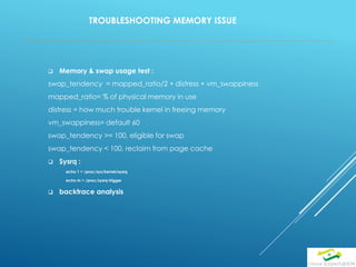 TROUBLESHOOTING MEMORY ISSUE
 Memory & swap usage test :
swap_tendency = mapped_ratio/2 + distress + vm_swappiness
mapped_ratio= % of physical memory in use
distress = how much trouble kernel in freeing memory
vm_swappiness= default 60
swap_tendency >= 100, eligible for swap
swap_tendency < 100, reclaim from page cache
 Sysrq :
echo 1 > /proc/sys/kernel/sysrq
echo m > /proc/sysrq-trigger
 backtrace analysis
 