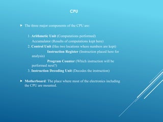 CPU
 The three major components of the CPU are:
1. Arithmetic Unit (Computations performed)
Accumulator (Results of computations kept here)
2. Control Unit (Has two locations where numbers are kept)
Instruction Register (Instruction placed here for
analysis)
Program Counter (Which instruction will be
performed next?)
3. Instruction Decoding Unit (Decodes the instruction)
 Motherboard: The place where most of the electronics including
the CPU are mounted.
 