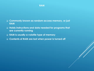 RAM
 Commonly known as random access memory, or just
RAM
 Holds instructions and data needed for programs that
are currently running
 RAM is usually a volatile type of memory
 Contents of RAM are lost when power is turned off
 
