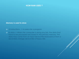 HOW RAM USED ?
Memory is used to store:
 i) instructions - > to execute a program
 ii) data -> When the computer is doing any job, the data that
have to be processed are stored in the primary memory. This
data may come from an input device like keyboard or from a
secondary storage device like a floppy disk.
 