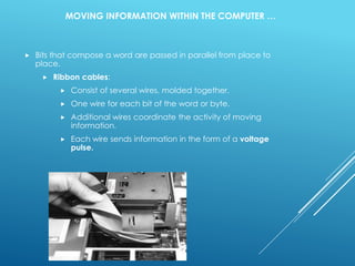 MOVING INFORMATION WITHIN THE COMPUTER …
 Bits that compose a word are passed in parallel from place to
place.
 Ribbon cables:
 Consist of several wires, molded together.
 One wire for each bit of the word or byte.
 Additional wires coordinate the activity of moving
information.
 Each wire sends information in the form of a voltage
pulse.
 
