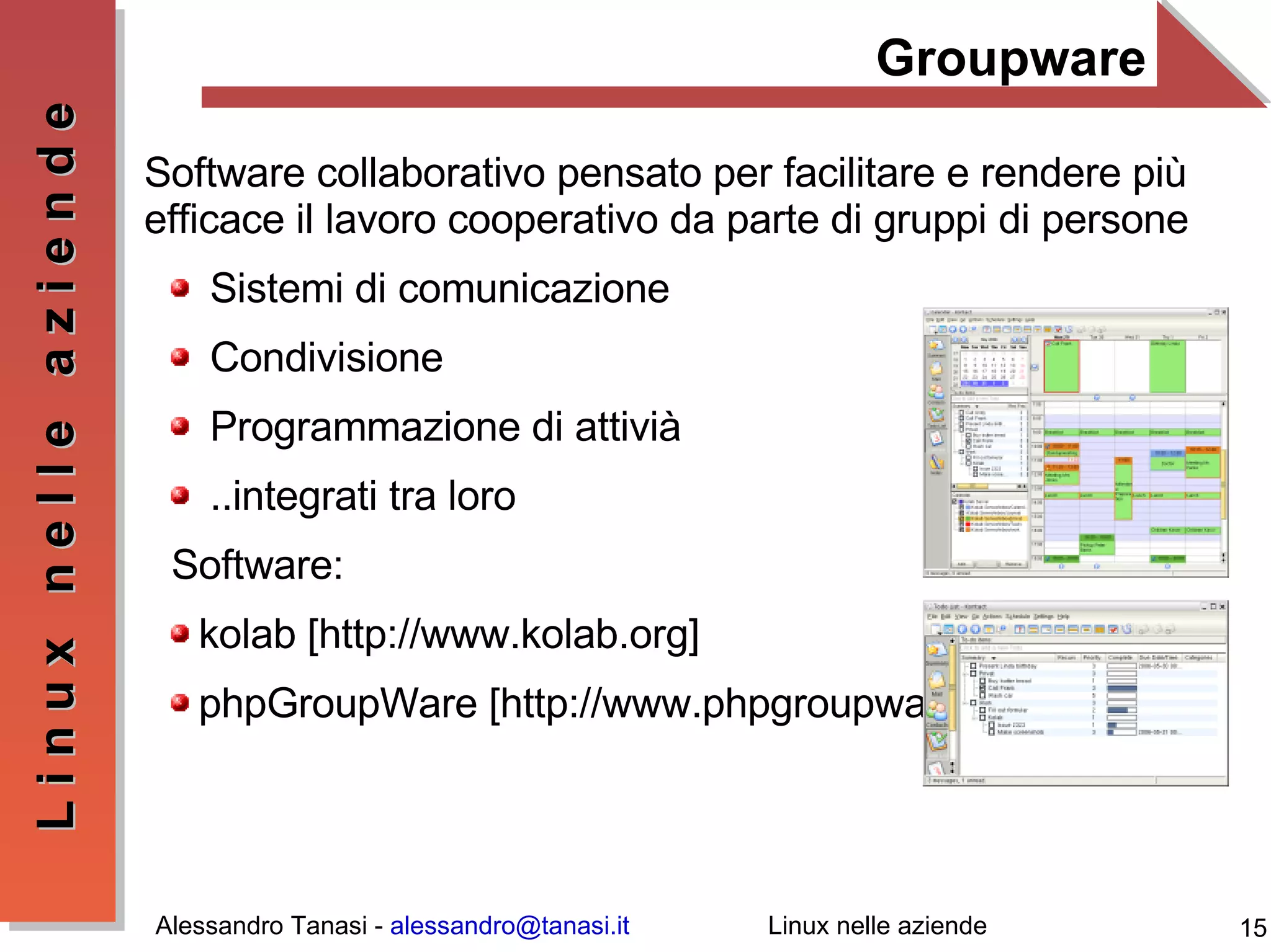 Groupware Software collaborativo pensato per facilitare e rendere più efficace il lavoro cooperativo da parte di gruppi di persone Sistemi di comunicazione Condivisione Programmazione di attivià ..integrati tra loro Software: kolab [ http://www.kolab.org ] phpGroupWare [ http://www.phpgroupware.org/ ]  