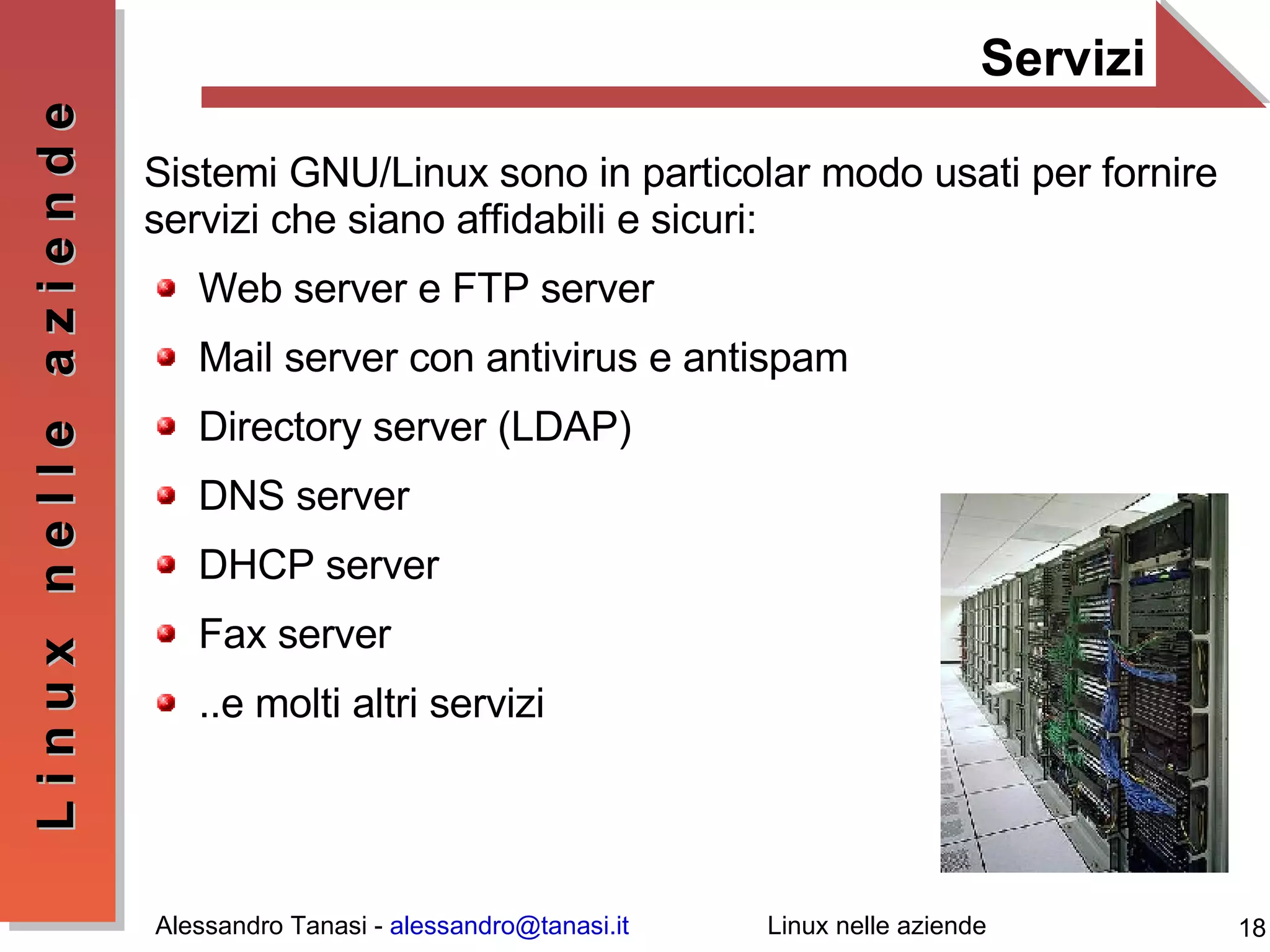 Servizi Sistemi GNU/Linux sono in particolar modo usati per fornire servizi che siano affidabili e sicuri: Web server e FTP server Mail server con antivirus e antispam Directory server (LDAP) DNS server DHCP server  Fax server ..e molti altri servizi 