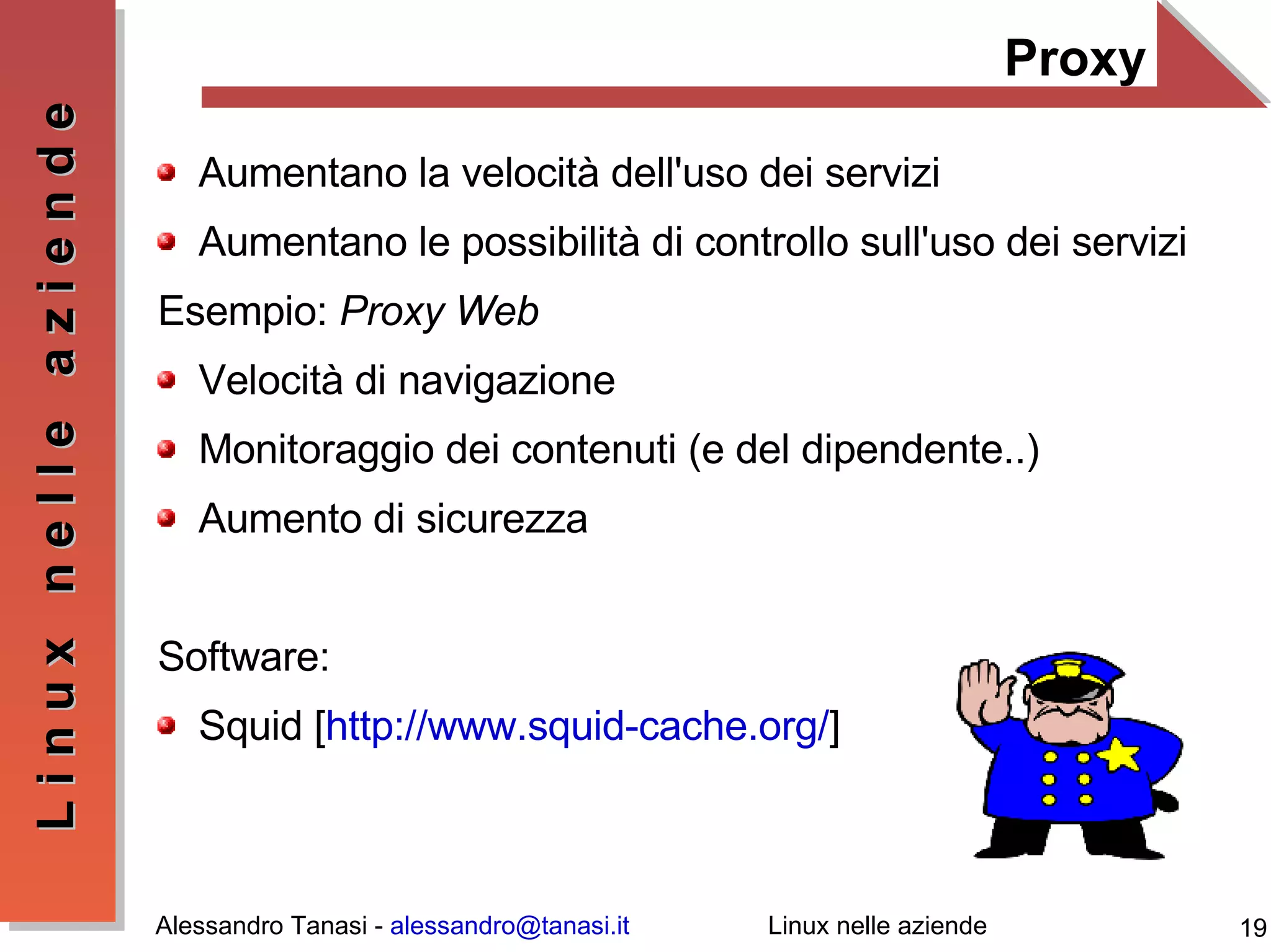 Proxy Aumentano la velocità dell'uso dei servizi Aumentano le possibilità di controllo sull'uso dei servizi Esempio:  Proxy Web Velocità di navigazione Monitoraggio dei contenuti (e del dipendente..) Aumento di sicurezza  Software: Squid [ http://www.squid-cache.org/ ] 