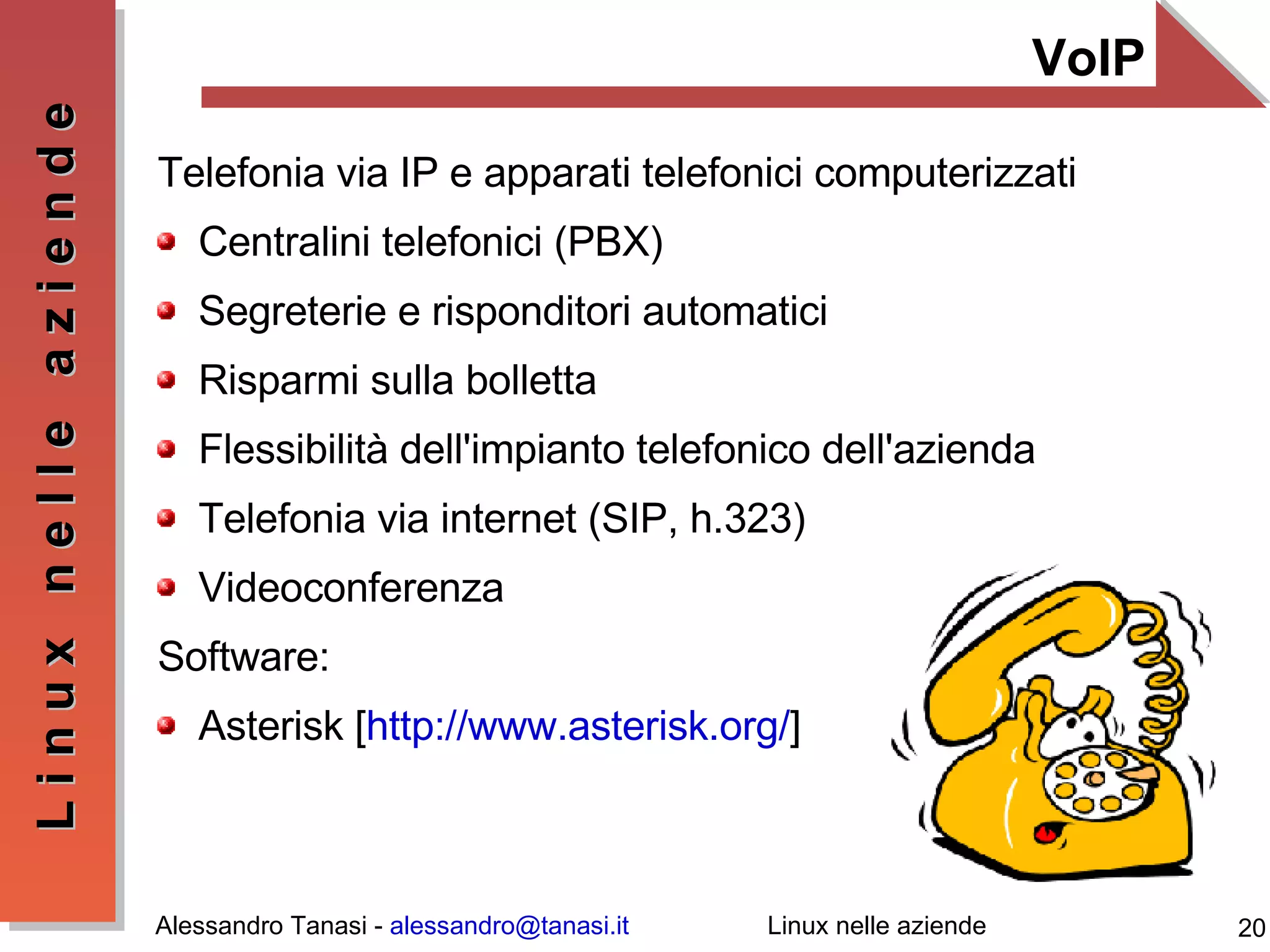VoIP Telefonia via IP e apparati telefonici computerizzati Centralini telefonici (PBX) Segreterie e risponditori automatici Risparmi sulla bolletta Flessibilità dell'impianto telefonico dell'azienda Telefonia via internet (SIP, h.323) Videoconferenza Software: Asterisk [ http://www.asterisk.org/ ] 