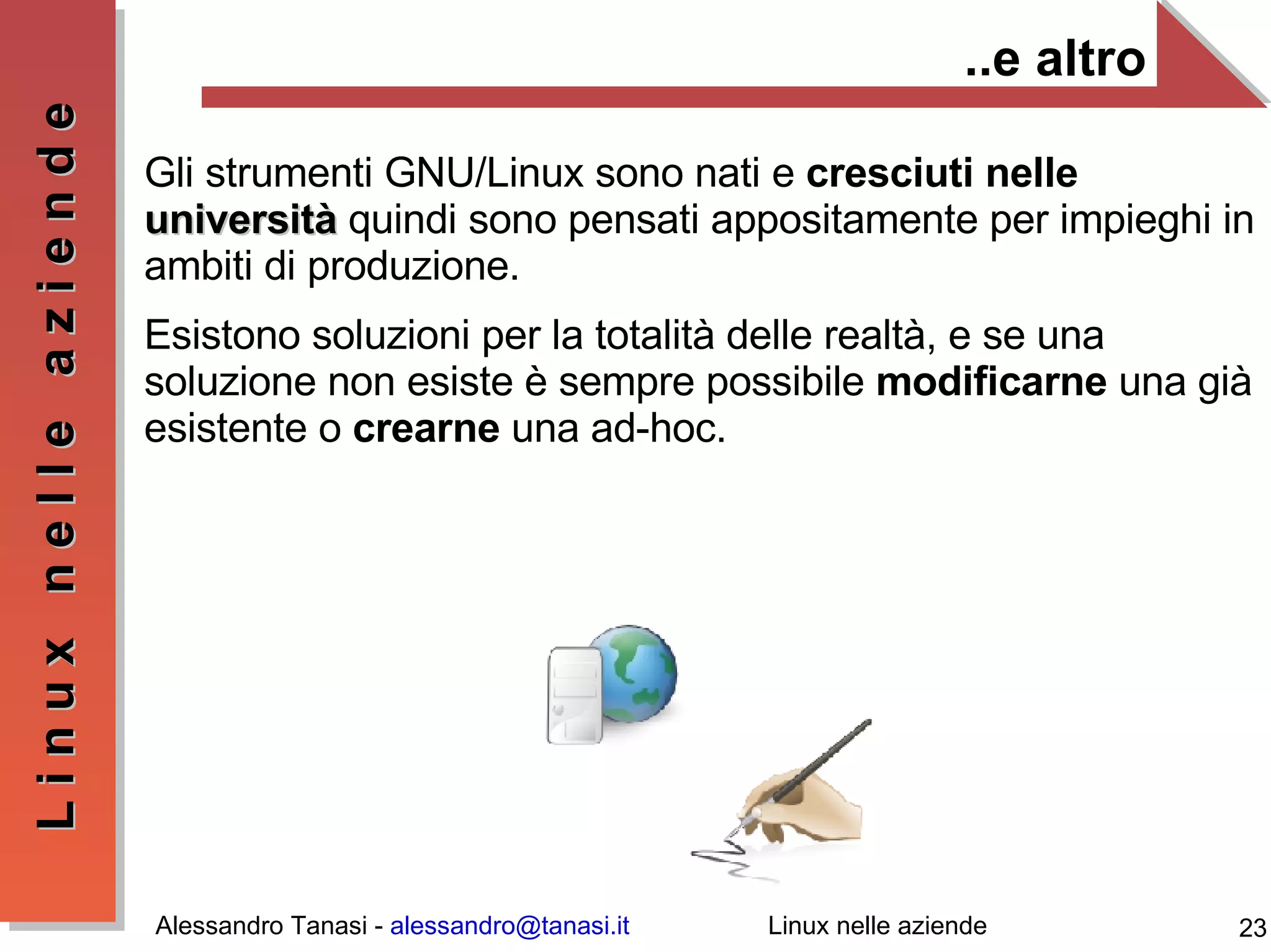 ..e altro Gli strumenti GNU/Linux sono nati e  cresciuti nelle  università  quindi sono pensati appositamente per impieghi in ambiti di produzione. Esistono soluzioni per la totalità delle realtà, e se una soluzione non esiste è sempre possibile  modificarne  una già esistente o  crearne  una ad-hoc. 