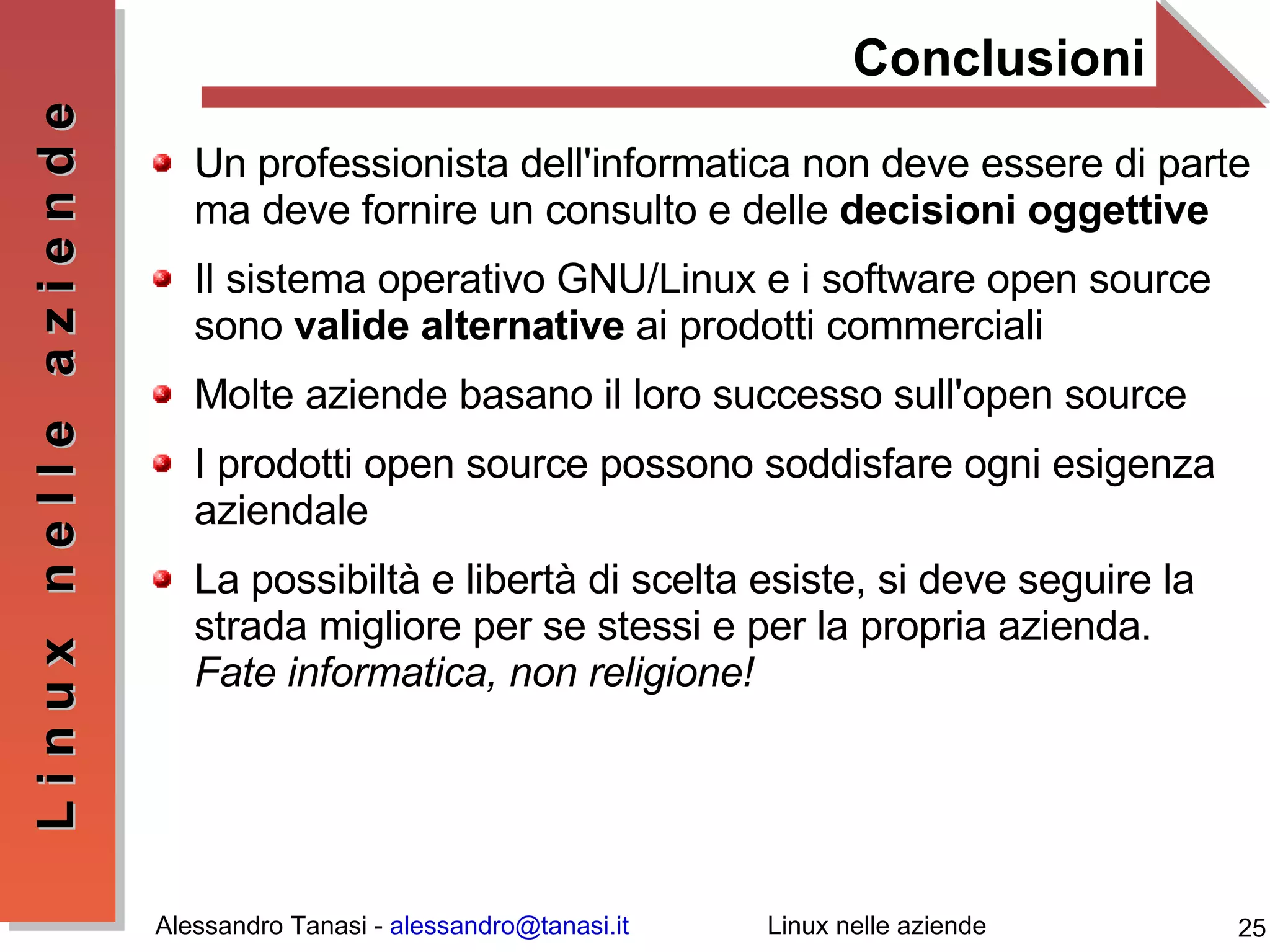 Conclusioni Un professionista dell'informatica non deve essere di parte ma deve fornire un consulto e delle  decisioni oggettive Il sistema operativo GNU/Linux e i software open source sono  valide alternative  ai prodotti commerciali Molte aziende basano il loro successo sull'open source I prodotti open source possono soddisfare ogni esigenza aziendale La possibiltà e libertà di scelta esiste, si deve seguire la strada migliore per se stessi e per la propria azienda. Fate informatica, non religione! 