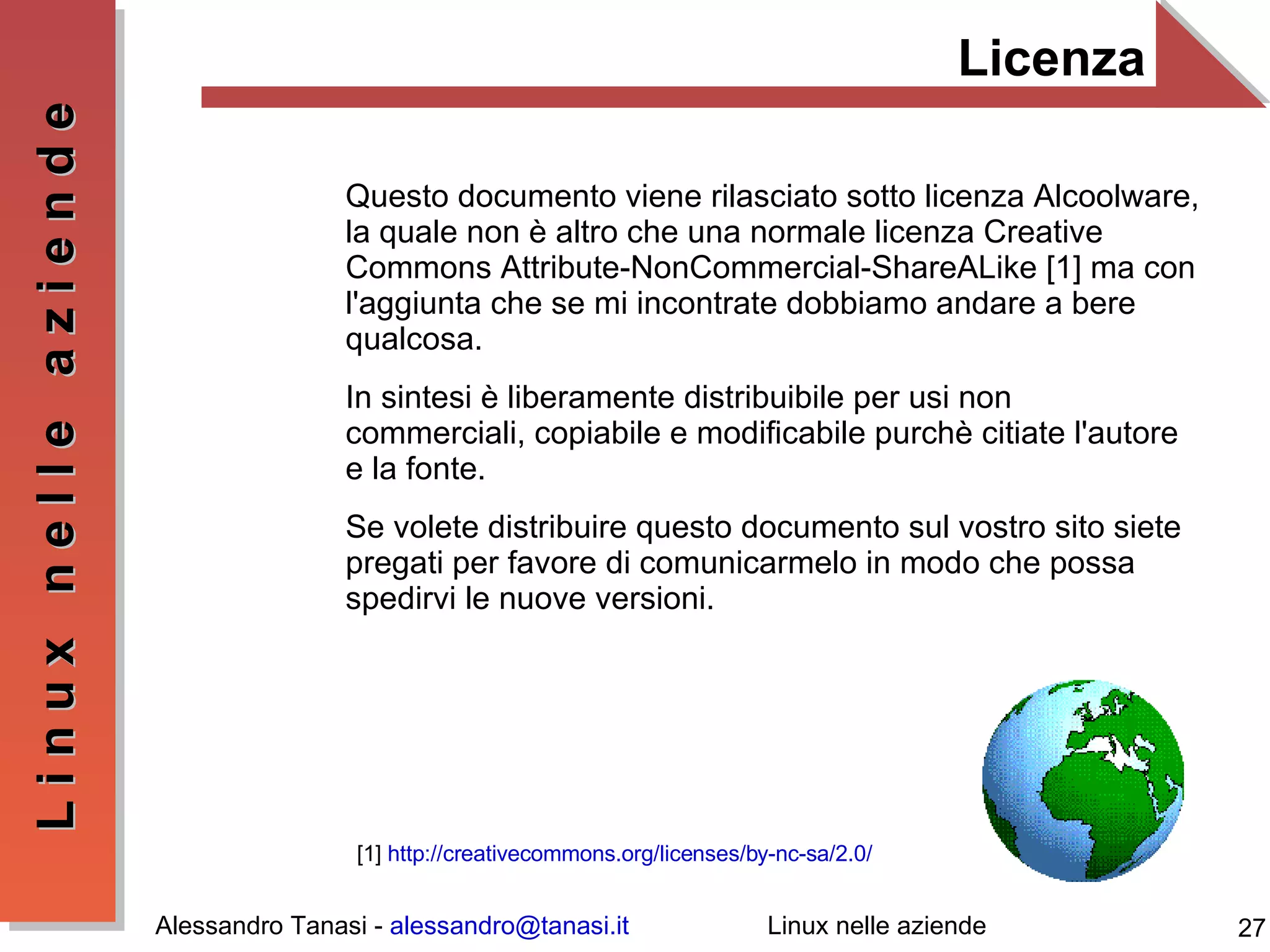 Licenza Questo documento viene rilasciato sotto licenza Alcoolware, la quale non è altro che una normale licenza Creative Commons Attribute-NonCommercial-ShareALike [1] ma con l'aggiunta che se mi incontrate dobbiamo andare a bere qualcosa. In sintesi è liberamente distribuibile per usi non commerciali, copiabile e modificabile purchè citiate l'autore e la fonte. Se volete distribuire questo documento sul vostro sito siete pregati per favore di comunicarmelo in modo che possa spedirvi le nuove versioni. [1]  http://creativecommons.org/licenses/by-nc-sa/2.0/ 