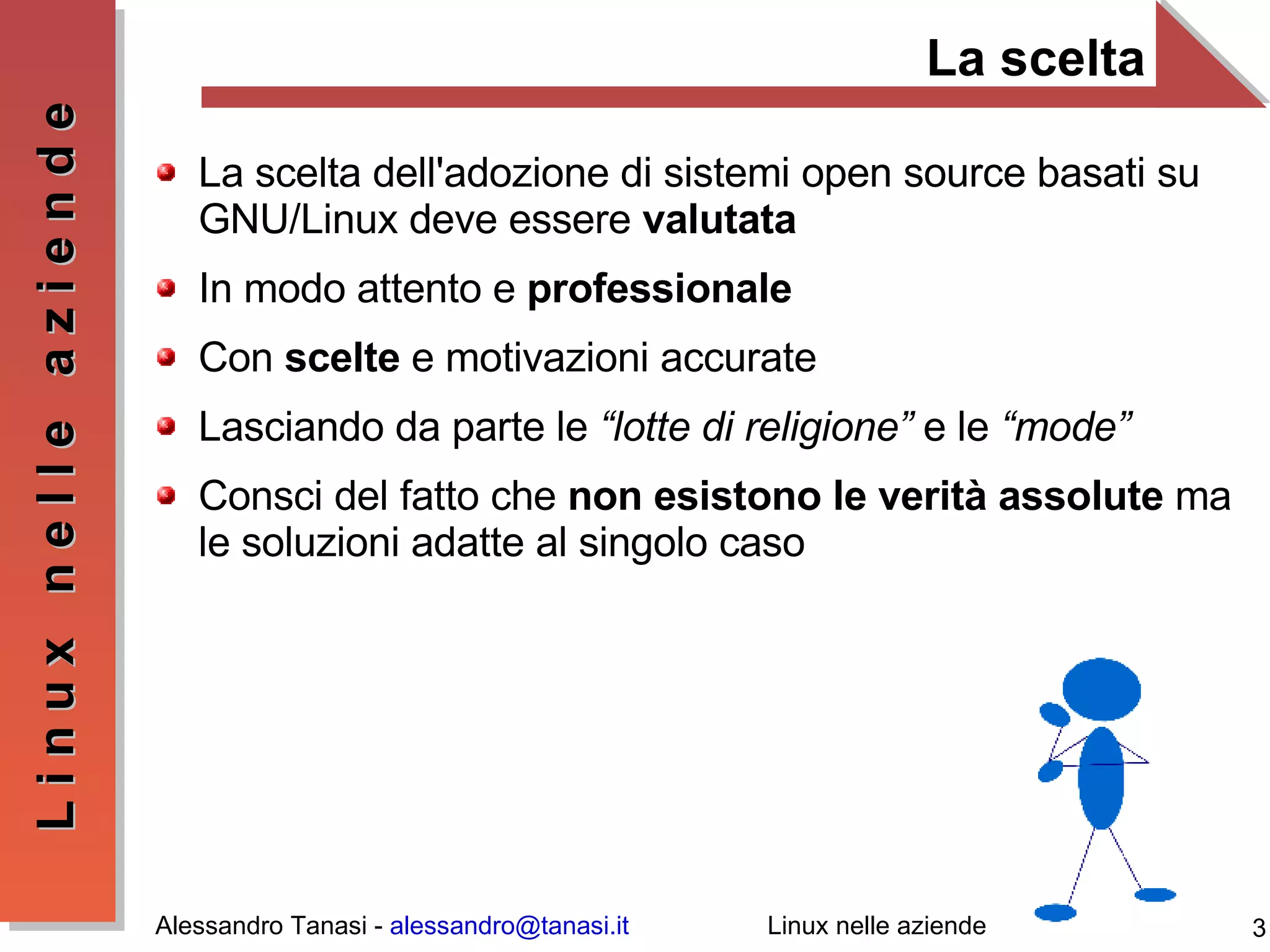 La scelta La scelta dell'adozione di sistemi open source basati su GNU/Linux deve essere  valutata In modo attento e  professionale Con  scelte  e motivazioni accurate Lasciando da parte le  “lotte di religione”  e le  “mode” Consci del fatto che  non esistono le verità assolute  ma le soluzioni adatte al singolo caso 