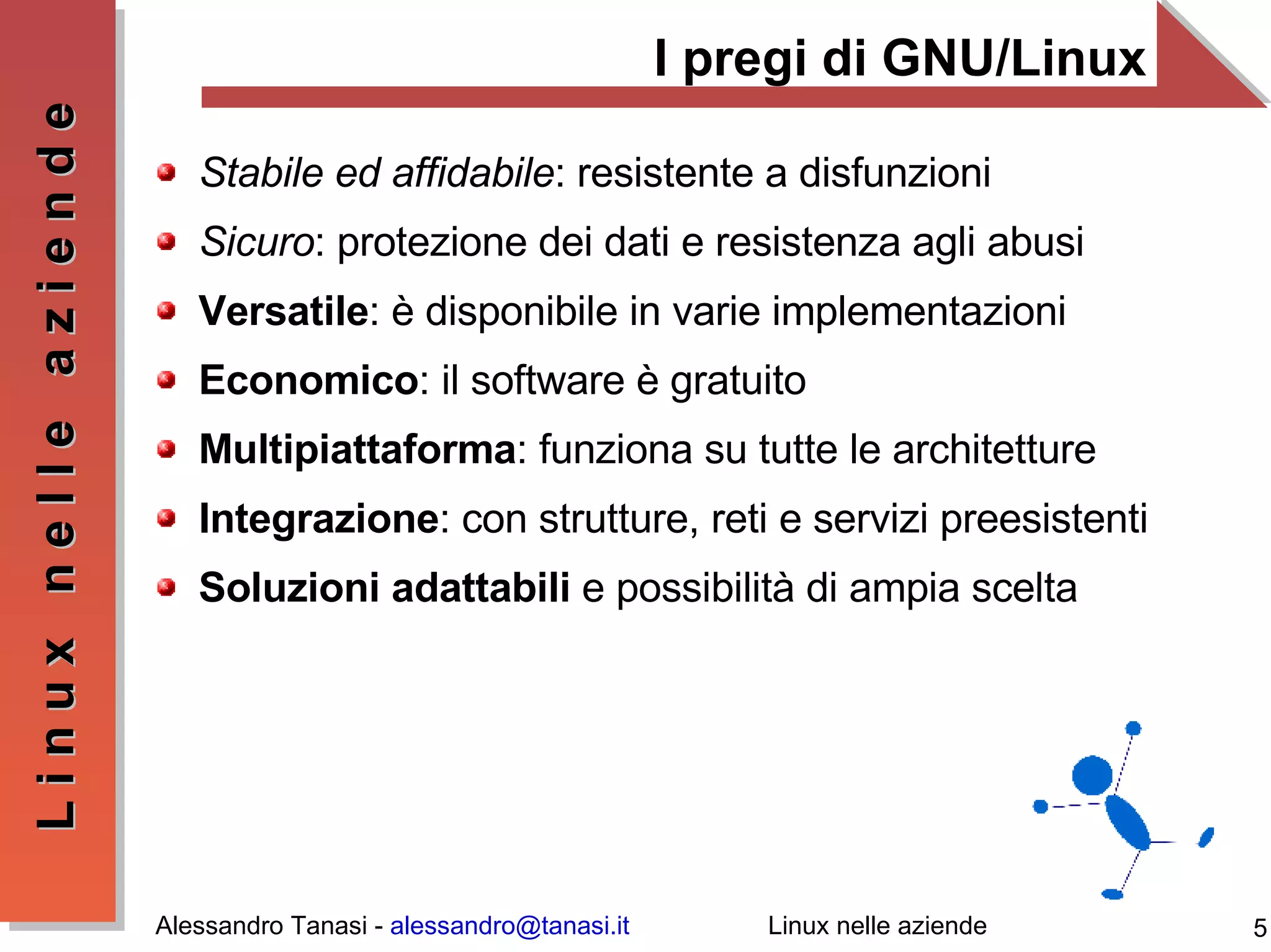 I pregi di GNU/Linux Stabile ed affidabile : resistente a disfunzioni Sicuro : protezione dei dati e resistenza agli abusi Versatile : è disponibile in varie implementazioni Economico : il software è gratuito Multipiattaforma : funziona su tutte le architetture Integrazione : con strutture, reti e servizi preesistenti Soluzioni adattabili  e possibilità di ampia scelta 