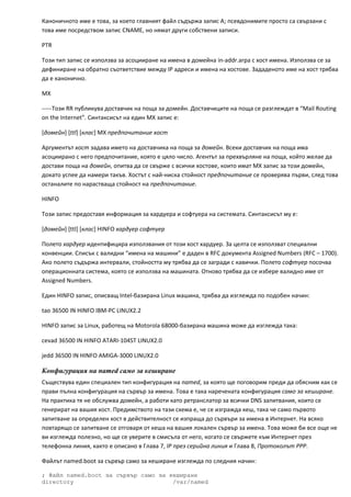 Каноничното име е това, за което главният файл съдържа запис А; псевдонимите просто са свързани с 
това име посредством запис CNAME, но нямат други собствени записи. 

PTR 

Този тип запис се използва за асоцииране на имена в домейна in‐addr.arpa с хост имена. Използва се за 
дефиниране на обратно съответствие между IP адреси и имена на хостове. Зададеното име на хост трябва 
да е канонично. 

MX 

‐‐‐‐‐Този RR публикува доставчик на поща за домейн. Доставчиците на поща се разглеждат в “Mail Routing 
on the Internet”. Синтаксисът на един MX запис е: 

[домейн] [ttl] [клас] MX предпочитание хост 

Аргументът хост задава името на доставчика на поща за домейн. Всеки доставчик на поща има 
асоциирано с него предпочитание, която е цяло число. Агентът за прехвърляне на поща, който желае да 
достави поща на домейн, опитва да се свърже с всички хостове, които имат MX запис за този домейн, 
докато успее да намери такъв. Хостът с най‐ниска стойност предпочитание се проверява първи, след това 
останалите по нарастваща стойност на предпочитание. 

HINFO 

Този запис предоставя информация за хардуера и софтуера на системата. Синтаксисът му е: 

[домейн] [ttl] [клас] HINFO хардуер софтуер 

Полето хардуер идентифицира използвания от този хост хардуер. За целта се използват специални 
конвенции. Списък с валидни “имена на машини” е даден в RFC документа Assigned Numbers (RFC – 1700). 
Ако полето съдържа интервали, стойността му трябва да се загради с кавички. Полето софтуер посочва 
операционната система, която се използва на машината. Отново трябва да се избере валидно име от 
Assigned Numbers. 

Един HINFO запис, описващ Intel‐базирана Linux машина, трябва да изглежда по подобен начин: 

tao 36500 IN HINFO IBM‐PC LINUX2.2 

HINFO запис за Linux, работещ на Motorola 68000‐базирана машина може да изглежда така: 

cevad 36500 IN HINFO ATARI‐104ST LINUX2.0 

jedd 36500 IN HINFO AMIGA‐3000 LINUX2.0 

Конфигурация на named само за кеширане
Съществува един специален тип конфигурация на named, за която ще поговорим преди да обясним как се 
прави пълна конфигурация на сървър за имена. Това е така наречената конфигурация само за кеширане. 
На практика тя не обслужва домейн, а работи като ретранслатор за всички DNS запитвания, които се 
генерират на вашия хост. Предимството на тази схема е, че се изгражда кеш, така че само първото 
запитване за определен хост в действителност се изпраща до сървъри за имена в Интернет. На всяко 
повтарящо се запитване се отговаря от кеша на вашия локален сървър за имена. Това може би все още не 
ви изглежда полезно, но ще се уверите в смисъла от него, когато се свържете към Интернет през 
телефонна линия, както е описано в Глава 7, IP през серийна линия и Глава 8, Протоколът PPP. 

Файлът named.boot за сървър само за кеширане изглежда по следния начин: 

; Файл named.boot за сървър само за кеширане
directory                            /var/named
 