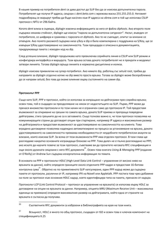 В нашия пример на потребителя dent се дава достъп до SLIP без да се изисква допълнителна парола. 
Потребителят ще получи IP адреса, свързан с dent.beta.com с мрежова маска 255.255.255.0. Неговият 
подразбиращ се маршрут трябва да бъде насочен към IP адреса на vbrew.com и той ще използва CSLIP 
протокол с MTU от 296 байта.  

Когато dent влиза в сървъра, diplogin извлича информацията за него от файла diphosts. Ако второто поле 
съдържа някаква стойност, diplogin ще изиска “парола за допълнителна сигурност”. Низът, въведен от 
потребителя, се шифрира и сравнява с паролата от diphosts. Ако те не съвпадат, опитът за влизане се 
отхвърля. Ако полето password съдържа низа s/key и dip е била компилирана с поддръжка на S/Key, ще се 
извърши S/Key удостоверяване на самоличността. Тази процедура е описана в документацията, 
придружаваща пакета с изходен код на dip. 

След успешно влизане, diplogin продължава като превключва серийната линия в CSLIP или SLIP режим и 
конфигурира интерфейса и маршрута. Тази връзка остава докато потребителят не я прекрати и модемът 
затвори линията. Тогава diplogin връща линията в нормална дисциплина и излиза. 

diplogin изисква привилегии на супер‐потребител. Ако нямате dip, работещ със setuid root, трябва да 
направите за diplogin отделно копие на dip вместо проста връзка. Тогава за diplogin може безпроблемно 
да се направи setuid, без това да окаже влияние върху състоянието на самия dip. 

 

Протоколът PPP  

Също като SLIP, PPP е протокол, който се използва за изпращане на дейтаграми през серийна връзка; 
освен това, той е създаден за преодоляване на някои от недостатъците на SLIP. Първо, PPP може да 
пренася множество протоколи и по този начин не е ограничен само до протокола IP. Той предоставя 
възможност за откриване на грешки по самата връзка, докато SLIP приема и препраща повредени 
дейтаграми, стига грешките да не са в заглавието. Също толкова важно е, че този протокол позволява на 
комуникиращите страни да договарят опции при стартиране, например IP адреса и максималния размер 
на дейтаграмата и предоставя възможност за удостоверяване на самоличността на клиента. Това 
вградено договаряне позволява надеждно автоматизиране на процеса за установяване на връзка, докато 
удостоверяването на самоличността премахва необходимостта от неудобните потребителски акаунти за 
влизане, които изисква SLIP. За всяка от тези възможности PPP има отделен протокол. В тази глава ще 
разгледаме накратко основните изграждащи блокове на PPP. Това далеч не е пълно разглеждане на PPP; 
ако искате да научите повече за този протокол, съветваме ви да прочетете неговата RFC спецификация и 
                                                     20
още около дузината свързани с него RFC документи . Освен това книгата Using & Managing PPP (издание 
от O’Reilly) от Andrew Sun съдържа изчерпателна информация по темата.  

В основата на PPP е протоколът HDLC (High‐Level Data Link Control – управление от високо ниво на 
връзката за данни), който определя границите около отделните PPP кадри и предоставя 16‐битова 
                21
контролна сума . Обратно на по‐примитивното SLIP капсулиране, един PPP кадър може да съдържа 
пакети от протоколи, различни от IP, например IPX на Novell или Appletalk. PPP постига това чрез добавяне 
на поле за протокол към основния HDLC кадър, което идентифицира типа на пакета, пренасян от кадъра. 

Протоколът LCP (Link Control Protocol – протокол за управление на връзката) се използва върху HDLC за 
договаряне на опции на връзката за данни. Например, опцията MRU (Maximum Receive Unit – максимална 
единица за приемане) определя максималния размер на дейтаграмата, който една от страните на 
връзката е съгласна да получава. 
                                                            
20
               Съответните RFC документи са изброени в библиографията на края на тази книга. 
21
       Всъщност, HDLC е много по‐общ протокол, създаден от ISO и освен това е ключов компонент на 
спецификацията X.25 
 