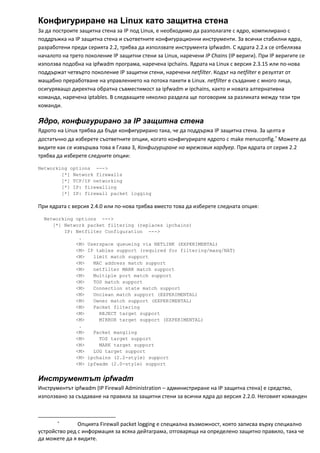 Конфигуриране на Linux като защитна стена
За да построите защитна стена за IP под Linux, е необходимо да разполагате с ядро, компилирано с 
поддръжка на IP защитна стена и съответните конфигурационни инструменти. За всички стабилни ядра, 
разработени преди серията 2.2, трябва да използвате инструмента ipfwadm. С ядрата 2.2.х се отбелязва 
началото на трето поколение IP защитни стени за Linux, наречени IP Chains (IP вериги). При IP веригите се 
използва подобна на ipfwadm програма, наречена ipchains. Ядрата на Linux с версия 2.3.15 или по‐нова 
поддържат четвърто поколение IP защитни стени, наречени netfilter. Кодът на netfilter е резултат от 
мащабно преработване на управлението на потока пакети в Linux. netfilter е създание с много лица, 
осигуряващо директна обратна съвместимост за ipfwadm и ipchains, както и новата алтернативна 
команда, наречена iptables. В следващите няколко раздела ще поговорим за разликата между тези три 
команди. 

Ядро, конфигурирано за IP защитна стена
Ядрото на Linux трябва да бъде конфигурирано така, че да поддържа IP защитна стена. За целта е 
достатъчно да изберете съответните опции, когато конфигурирате ядрото с make menuconfig.∗ Можете да 
видите как се извършва това в Глава 3, Конфигуриране на мрежовия хардуер. При ядрата от серия 2.2 
трябва да изберете следните опции: 

Networking options --->
        [*] Network firewalls
        [*] TCP/IP networking
        [*] IP: firewalling
        [*] IP: firewall packet logging

При ядрата с версия 2.4.0 или по‐нова трябва вместо това да изберете следната опция: 

  Networking options --->
     [*] Network packet filtering (replaces ipchains)
         IP: Netfilter Configuration --->
              .
             <M> Userspace queueing via NETLINK (EXPERIMENTAL)
             <M> IP tables support (required for filtering/masq/NAT)
             <M>   limit match support
             <M>   MAC address match support
             <M>   netfilter MARK match support
             <M>   Multiple port match support
             <M>   TOS match support
             <M>   Connection state match support
             <M>   Unclean match support (EXPERIMENTAL)
             <M>   Owner match support (EXPERIMENTAL)
             <M>   Packet filtering
             <M>     REJECT target support
             <M>     MIRROR target support (EXPERIMENTAL)
              .
             <M>   Packet mangling
             <M>     TOS target support
             <M>     MARK target support
             <M>   LOG target support
             <M> ipchains (2.2-style) support
             <M> ipfwadm (2.0-style) support


Инструментът ipfwadm
Инструментът ipfwadm (IP Firewall Administration – администриране на IP защитна стена) е средство, 
използвано за създаване на правила за защитни стени за всички ядра до версия 2.2.0. Неговият команден 


                                                            
               ∗
                              Опцията Firewall packet logging е специална възможност, която записва върху специално 
устройство ред с информация за всяка дейтаграма, отговаряща на определено защитно правило, така че 
да можете да я видите. 
 