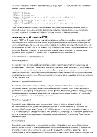 Ако нашата мрежа има 24‐битова мрежова маска (Клас С) и адрес 172.16.1.0, тогава бихме използвали 
следните правила на iptables: 

# modprobe ip_tables
# iptables -F FORWARD
# iptables -P FORWARD DROP
# iptables -A FORWARD -m tcp -p tcp -s 0/0 --sport 80 -d 172.16.1.0/24 /
    --syn -j DROP
# iptables -A FORWARD -m tcp -p tcp -s 172.16.1.0/24 --sport /
    80 -d 0/0 -j ACCEPT
# iptables -A FORWARD -m tcp -p tcp -d 172.16.1.0/24 --dport 80 -s 0/0 -j /
    ACCEPT
В този пример командите iptables се интерпретират по същия начин като еквивалентните команди 
ipchains. Основната разлика е, че трябва да се зареди модула ip_tables.o. Забележете, че iptables не 
поддържа опцията –b, поради което трябва да зададем правило за всяко направление. 

Управление на битовете TOS
Битовете TOS (Type Of Service ‐ тип на услугата) представляват набор от четири флага в заглавието на IP. 
Когато някой от тези битови флагове е вдигнат, маршрутизаторите могат да обработват дейтаграмата 
различно от дейтаграмите, на които тези флагове не са вдигнати. Всеки от четирите бита има различно 
предназначение, но само един от тях може да бъде вдигнат в даден момент, така че комбинациите не са 
допустими. Флаговете се наричат битове за типа на услугата, защото позволяват на приложенията, 
предаващи данни, да указват на мрежата типа на мрежовата услуга, която изискат. 

Наличните класове на мрежови услуги са: 

Минимално забавяне 

Използва се, когато времето, необходимо за преминаване на дейтаграмата от изпращащия хост до 
получаващия хост (забавянето) е най‐важно. Мрежовият доставчик може, например, да използва както 
оптически кабели, така и сателитни мрежови връзки. Данните, пренасяни по сателитните връзки имат по‐
голям път и поради това тяхното забавяне обикновено е по‐голямо отколкото това по наземните връзки 
между две еднакви крайни точки. Мрежовият доставчик би могъл да не предава по сателит дейтаграмите 
с искан този тип услуга. 

Максимална пропускателна способност 

Използва се, когато е важен обема на предаваните данни във всеки момент. Има много видове 
приложения, за които пропускателната способност на мрежата е особено важна, докато забавянето 
практически не е; например прехвърлянето на големи файлове. Мрежовият доставчик може да реши да 
насочи дейтаграмите, изискващи такъв тип услуга, по маршрути с по‐голямо забавяне, но с по‐голяма 
пропускателна способност, каквито са сателитните връзки. 

Максимална надеждност 

Използва се, когато е важно да имате определена сигурност, че данните ще пристигнат на 
местоназначението си, без да е необходимо препредаване. IP протоколът може да се пренася през 
произволен брой носещи среди. Макар че SLIP и PPP са адекватни протоколи за предаване на данни, те 
не са толкова надеждни като пренасянето на IP по друга мрежа, например Х.25. Мрежовият доставчик би 
могъл да осигури алтернативна мрежа, предлагаща висока надеждност, за да пренесе IP при посочен 
такъв тип на услуга. 

Минимална цена  

Използва се, когато е важно да се минимизират разходите по предаването на данни. Наемането на 
честотна лента на сателит за междуконтинентално предаване обикновено е по‐евтино от наемането на 
връзка по оптически кабели за същото разстояние. Ето защо доставчикът може да осигури и двете 
възможности и да ви таксува различно, според това каква връзка сте използвали. При този сценарий, при 
 
