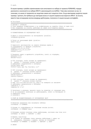 # край.

В нашия пример с iptables преминаваме към използване на набора от правила FORWARD, поради 
разликата в значението на набора INPUT в реализацията на netfilter. Това има значение за нас; то 
означава, че никое от правилата не защитава самия хост‐защитна стена. За да имитираме акуратно нашия 
пример с ipchains, би трябвало да повторим всяко от нашите правила във веригата INPUT. За яснота, 
вместо това игнорираме всички входящи дейтаграми, получени от нашия външен интерфейс. 

#!/bin/bash
##########################################################################
# ВЕРСИЯ С IPTABLES
# Тази примерна конфигурация е за конфигурация на защитна стена от един хост
# без поддръжка на услуги, работещи на самия хост-защитна машина
##########################################################################

# КОНФИГУРИРАНА ОТ ПОТРЕБИТЕЛЯ ЧАСТ

# Името и разположението на инструмента iptables.
IPTABLES=iptables

# Пътят до изпълнимия файл iptables.
PATH=”/sbin”

# Адресното пространство на нашата вътрешна мрежа и
# поддържащото го мрежово устройство.
OURNET=”172.29.16.0/24”
OURBCAST=”172.29.16.255”
OURDEV=”eth0”

# Външният адрес и мрежовото устройство, което го поддържа.
ANYADDR=”0/0”
ANYDEV=”eth1”

# TCP услугите, които искаме да преминават;
#   празно “” означава всички портове
# забележка: разделителят е интервал
TCPIN=”smtp www”
TCPOUT=”smtp www ftp ftp-data irc”

# UDP услугите, които искаме да преминават;
#   празно “” означава всички портове
# забележка: разделителят е интервал
UDPIN=”domain”
UDPOUT=”domain”

# ICMP услугите, които искаме да преминават;
#   празно “” означава всички портове
# виж /usr/include/netinet/ip_icmp.h за номерата на типовeте
# забележка: разделителят е интервал
ICMPIN=”0 3 11”
ICMPOUT=”8 3 11”

#   Записване в дневник; махнете знака за коментар от следващия ред,
#   за да разрешите записване на дейтаграмите, които са блокирани от
#   защитната стена.
#   LOGGING=1

# КРАЙ НА КОНФИГУРИРАНАТА ОТ ПОТРЕБИТЕЛЯ ЧАСТ
###########################################################################

# Изчиства правилата във входящата таблица
$IPTABLES –F FORWARD

# Искаме по подразбиране да отказваме входящ достъп.
$IPTABLES –P FORWARD deny

# Игнорира всички получени отвън дейтаграми, насочени към този хост
$IPTABLE –A INPUT –i $ANYDEV –j DROP

# Мамене (spoofing)
# Не трябва да приемaмe отвън никаква дейтаграма с адрес на
#   изпращача, съвпадащ с нашите, затова ги отказваме
$IPTABLES –A FORWARD –s $OURNET –i $ANYDEV –j DROP

# SMURF
 