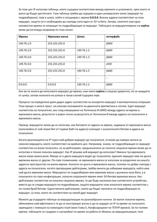 За тази цел IP използва таблица, която съдържа съответствия между мрежите и шлюзовете, чрез които те 
могат да бъдат достигнати. Тази таблица трябва да съдържа и един универсален запис (маршрут по 
подразбиране); това е шлюз, който е асоцииран с мрежа 0.0.0.0. Всички адреси съответстват на този 
маршрут, защото не е необходимо да съвпада нито един от 32‐та бита. Затова, пакетите към една 
неизвестни мрежи се изпращат по подразбиращия се маршрут. Таблицата за маршрутизиране на sophus 
може да изглежда например по този начин: 

Мрежа                 Мрежова маска         Шлюз                   интерфейс 

149.76.1.0            255.255.255.0         ‐                      fddi0 

149.76.2.0            255.255.255.0         149.76.1.2             fddi0 

149.76.3.0            255.255.255.0         149.76.1.3             fddi0 

149.76.4.0            255.255.255.0         ‐                      eth0 

149.76.5.0            255.255.255.0         149.76.1.5             fddi0 

...                   ...                   ...                    ... 

0.0.0.0               0.0.0.0               149.76.1.2             fddi0 

Ако ви се налага да използвате маршрут до мрежа, към която sophus е свързан директно, не се нуждаете 
от шлюз; затова колоната на шлюза в такъв случай съдържа тире. 

Процесът за определяне дали даден адрес съответства на конкретен маршрут е математическа операция. 
Този процес е много прост, но изисква познаването на двоичната аритметика и логика. Един маршрут 
съответства на получателя, ако след извършване на Логическо И (AND) между адреса на мрежа и 
мрежовата маска, резултатът е равен точно на резултата от Логически И между адреса на получателя и 
мрежовата маска. 

Превод: маршрутът може да се използва, ако битовете от адреса на мрежа, задавани от мрежовата маска 
(започвайки от най‐левия бит от първия байт на адреса) съвпадат с аналогичните битове в адреса на 
получателя. 

Когато реализацията на IP търси най‐добрия маршрут до получателя, тя може да намери записи за 
няколко маршрута, които съответстват на крайната цел. Например, знаем, че подразбиращия се маршрут 
съответства на всеки получател, но за дейтаграми, предназначени за локално свързани мрежи може да се 
използва и техния локален маршрут. Как IP решава кой маршрут да използва? Именно тук мрежовата 
маска играе важна роля. Макар че и двата маршрута водят до получателя, единият маршрут има по‐дълга 
мрежова маска от другия. По‐горе споменахме, че мрежовата маска се използва за разделяне на нашето 
адресно пространство на малки мрежи. Колкото по‐дълга е мрежовата маска, толкова по‐добре съвпада с 
адреса на получателя; когато препращаме дейтаграми, трябва винаги да избираме маршрута, който има 
най‐дълга мрежова маска. Маршрутът по подразбиране има мрежова маска с дължина нула бита, а в 
показаната по‐горе конфигурация, локално свързаните мрежи имат 24‐битова мрежова маска. Ако 
дейтаграма съответства на локално свързана мрежа, тя ще бъде насочена към съответното устройство, 
вместо да се следва маршрута по подразбиране, защото маршрутът към локалната мрежа съответства с 
по‐голям брой битове. Единствените дейтаграми, които ще бъдат насочени по подразбиращия се 
маршрут, са тези, които не съответстват на никой друг маршрут. 

Можете да създадете таблици за маршрутизация по разнообразни начини. За малки локални мрежи, 
обикновено най‐ефективно е те да се конструират ръчно и да се зададат на IP по време на началното 
зареждане с помощта на командата route (виж Глава 5, Конфигуриране на TCP/IP мрежа). За по‐големи 
мрежи, таблиците се създават и настройват по време на работа от демони за маршрутизация; тези 
 
