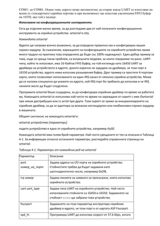 COM1: до COM4:. Освен това, ядрото може автоматично да открие какъв UART се използван на
всеки от стандартните серийни портове и при възможност ще използва увеличения FIFO буфер
на 16550, ако той е налице.
Използване на конфигурационните инструменти 
Сега да отделим малко време, за да разгледаме два от най‐полезните конфигурационни 
инструмента за серийни устройства: setserial и stty. 
Командата setserial 
Ядрото ще направи всичко възможно, за да определи правилно как е конфигуриран вашия 
сериен хардуер. За съжаление, вариациите на конфигурациите на серийните устройства прави 
много трудно на практика това определяне да бъде със 100% надеждност. Един добър пример за 
това, къде се среща такъв проблем, са вътрешните модеми, за които говорихме по‐рано. UART‐
чипа, който те използват, има 16‐байтов FIFO буфер, но той изглежда като 16450 UART за 
драйвера на устройството в ядрото: докато изрично не зададем на драйвера, че този порт е 
16550 устройство, ядрото няма използва разширения буфер. Друг пример са простите 4‐портови 
карти, които позволяват използването на един IRQ канал от няколко серийни устройства. Може 
да се наложи специално да укажете на ядрото, кой IRQ порт би трябвало да използва и че IRQ 
линиите могат да бъдат споделени. 
Програмата setserial беше създадена, за да конфигурира серийния драйвер по време на работата 
му. Командата setserial се изпълнява най‐често по време на зареждане от скрипт с име Osetserial 
при някои дистрибуции или rc.serial при други. Този скрипт се грижи за инициализирането на 
серийния драйвер, за да се адаптира за всякакъв нестандартен или необикновен сериен хардуер 
в машината.  
Общият синтаксис на командата setserial е: 
setserial устройство [параметри] 
където устройство е едно от серийните устройства, например ttyS0. 
Командата setserial има голям брой параметри. Най‐често срещаните от тях са описани в Таблица 
4‐1. За информация относно останалите параметри, разгледайте справочната страница на 
setserial. 
Таблица 4‐1. Параметри от командния ред на setserial  
Параметър              Описание 
 port                  Задава адреса на I/O порта на серийното устройство. 
 номер_на_порт         Стойностите трябва да бъдат задавани като 
                       шестнадесетично число, например 0x2f8. 
 irq номер             Задава линията на заявката за прекъсване, която използва 
                       серийното устройство. 
 uart uart_type        Задава типа UART на серийното устройство. Най‐често 
                       използваните стойности са 16450 и 16550. Задаването на 
                       стойност none ще забрани това устройство. 
 fourport              Задаването на този параметър инструктира серийния 
                       драйвер в ядрото, че този порт е от картата ASP Fourport. 
 spd_hi                Програмира UART да използва скорост от 57.6 kbps, когато 
 