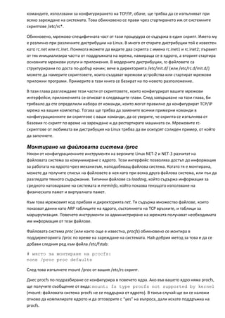 командите, използвани за конфигурирането на TCP/IP, обаче, ще трябва да се изпълняват при 
всяко зареждане на системата. Това обикновено се прави чрез стартирането им от системните 
скриптове /etc/rc*. 

Обикновено, мрежово‐специфичната част от тази процедура се съдържа в един скрипт. Името му 
е различно при различните дистрибуции на Linux. В много от старите дистрибуции той е известен 
като rc.net или rc.inet. Понякога можете да видите два скрипта с имена rc.inet1 и rc.inet2; първият 
от тях инициализира частта от поддръжката на мрежа, намираща се в ядрото, а вторият стартира 
основните мрежови услуги и приложения. В модерните дистрибуции, rc‐файловете са 
структурирани по доста по‐добър начин; вече в директорията /etc/init.d/ (или /etc/rc.d/init.d/) 
можете да намерите скриптовете, които създават мрежови устройства или стартират мрежови 
приложни програми. Примерите в тази книга се базират на по‐новото разположение. 

В тази глава разглеждаме тези части от скриптовете, които конфигурират вашите мрежови 
интерфейси; приложенията се описват в следващите глави. След завършване на тази глава, би 
трябвало да сте определили набора от команди, които могат правилно да конфигурират TCP/IP 
мрежа на вашия компютър. Тогава ще трябва да замените всички примерни команди в 
конфигурационните ви скриптове с ваши команди, да се уверите, че скрипта се изпълнява от 
базовия rc‐скрипт по време на зареждане и да рестартирате машината си. Мрежовите rc‐
скриптове от любимата ви дистрибуция на Linux трябва да ви осигурят солиден пример, от който 
да започнете. 

Монтиране на файловата система /proc
Някои от конфигурационните инструменти на версиите Linux NET‐2 и NET‐3 разчитат на 
файловата система за комуникиране с ядрото. Този интерфейс позволява достъп до информация 
за работата на ядрото чрез механизъм, наподобяващ файлова система. Когато тя е монтирана, 
можете да получите списък на файловете в нея като при всяка друга файлова система, или пък да 
разгледате тяхното съдържание. Типични файлове са loadavg, който съдържа информация за 
средното натоварване на системата и meminfo, който показва текущото използване на 
физическата памет и виртуалната памет. 

Към това мрежовият код прибавя и директорията net. Тя съдържа множество файлове, които 
показват данни като ARP таблиците на ядрото, състоянието на TCP връзките, и таблици за 
маршрутизация. Повечето инструменти за администриране на мрежата получават необходимата 
им информация от тези файлове. 

Файловата система proc (или както още е известна, procfs) обикновено се монтира в 
поддиректорията /proc по време на зареждане на системата. Най‐добрия метод за това е да се 
добави следния ред към файла /etc/fstab:  

# място за монтиране на procfs:
none /proc proc defaults

След това изпълнете mount /proc от вашия /etc/rc скрипт. 

Днес procfs по подразбиране се конфигурира в повечето ядра. Ако във вашето ядро няма procfs, 
ще получите съобщение от вида: mount: fs type procfs not supported by kernel 
(mount: файловата система procfs не се поддържа от ядрото). В такъв случай ще ви се наложи 
отново да компилирате ядрото и да отговорите с “yes” на въпроса, дали искате поддръжка на 
procfs. 
 