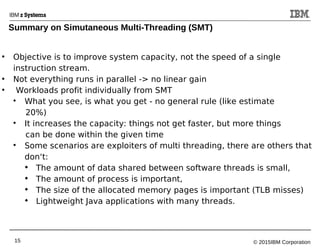 © 2015IBM Corporation15
●
Objective is to improve system capacity, not the speed of a single
instruction stream.
●
Not everything runs in parallel -> no linear gain
●
Workloads profit individually from SMT

What you see, is what you get - no general rule (like estimate
20%)

It increases the capacity: things not get faster, but more things
can be done within the given time

Some scenarios are exploiters of multi threading, there are others that
don‘t:

The amount of data shared between software threads is small,

The amount of process is important,

The size of the allocated memory pages is important (TLB misses)

Lightweight Java applications with many threads.
Summary on Simutaneous Multi-Threading (SMT)
 