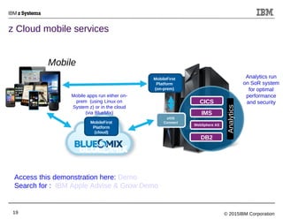 © 2015IBM Corporation19
z Cloud mobile services
MobileFirst
Platform
(on-prem)
CICS
IMS
WebSphere AS
DB2
Analytics
Mobile apps run either on-
prem (using Linux on
System z) or in the cloud
(via BlueMix)
z/OS
ConnectMobileFirst
Platform
(cloud)
Analytics run
on SoR system
for optimal
performance
and security
Mobile
Access this demonstration here: Demo
Search for : IBM Apple Advise & Grow Demo
 