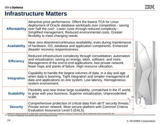 © 2015IBM Corporation24
Affordability
Attractive price performance. Offers the lowest TCA for Linux
deployment of Oracle database workloads over competition - saving
over half the cost1
. Lower costs through reduced complexity -
Simplified management, Reduced environmental costs, Greater
flexibility to meet changing needs
Availability
Near zero downtime/continuous availability, even during maintenance
of hardware, OS, database and application components. Enhanced
disaster recovery responsiveness.
Efficiency
Reduced infrastructure complexity through consolidation, automation
and virtualization, saving on energy, labor, software, and more.
Management of the end to end applications, fast private network,
fewer hops and points of failure. High resource utilization.
Integration
Capability to handle the largest volumes of data, in a day and age
when data is booming. Tight integration and simpler management of
data and applications on one system. Low latency. Homogeneous
system environment.
Scalability
Flexibility and near-linear large scalability, unmatched in the IT world,
to grow with your business. Superior virtualization. Unprecedented
scale.
Security
Comprehensive protection of critical data from all IT security threats.
Private server network. Most secure platform with Common Criteria
Evaluation Assurance Level 5 (EAL5).
1
Based on measurements at a large bank comparing a production workload running on Oracle RAC DB on distributed versus Oracle RAC DB
on Linux a Enterprise Linux Server with cores running at 5.5 GHz.
Infrastructure Matters
 
