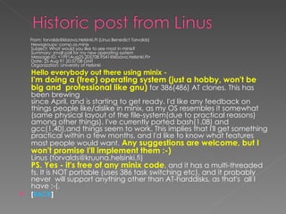 From: torvalds@klaava.Helsinki.FI (Linus Benedict Torvalds)  Newsgroups: comp.os.minix  Subject: What would you like to see most in minix?  Summary: small poll for my new operating system  Message-ID: <1991Aug25.205708.9541@klaava.Helsinki.FI>  Date: 25 Aug 91 20:57:08 GMT  Organization: University of Helsinki   Hello everybody out there using minix -  I'm doing a (free) operating system (just a hobby, won't be big and  professional like gnu)  for 386(486) AT clones. This has been brewing  since April, and is starting to get ready. I'd like any feedback on  things people like/dislike in minix, as my OS resembles it somewhat  (same physical layout of the file-system(due to practical reasons)  among other things). I've currently ported bash(1.08) and gcc(1.40),and things seem to work. This implies that I'll get something practical within a few months, and I'd like to know what features most people would want.  Any suggestions are welcome, but I won't promise I'll implement them :-)  Linus (torvalds@kruuna.helsinki.fi)  PS. Yes - it's free of any minix code , and it has a multi-threaded fs. It is NOT portable (uses 386 task switching etc), and it probably never  will support anything other than AT-harddisks, as that's  all I have :-(. [ BACK ] 