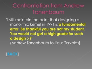 "I still maintain the point that designing a monolithic kernel in 1991 is  a fundamental error .  Be thankful you are not my student. You would not get a high grade for such a design :-)"  (Andrew Tanenbaum to Linus Torvalds) [ BACK ] 