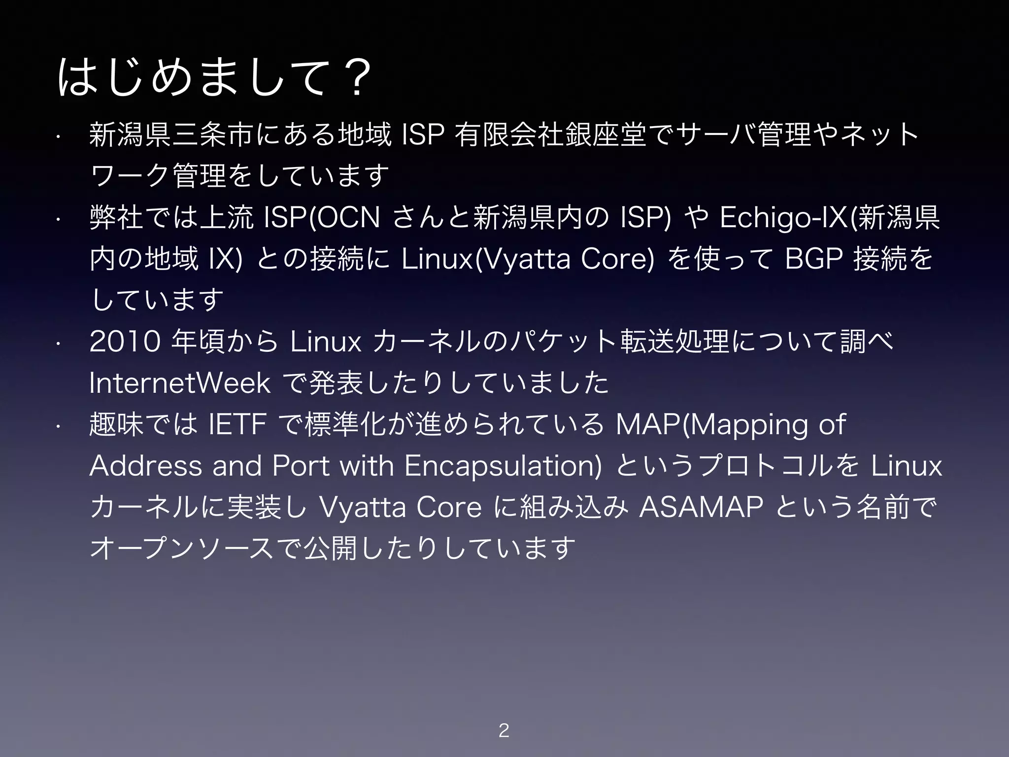 はじめまして？
• 新潟県三条市にある地域 ISP 有限会社銀座堂でサーバ管理やネット
ワーク管理をしています
• 弊社では上流 ISP(OCN さんと新潟県内の ISP) や Echigo-IX(新潟県
内の地域 IX) との接続に Linux(Vyatta Core) を使って BGP 接続を
しています
• 2010 年頃から Linux カーネルのパケット転送処理について調べ
InternetWeek で発表したりしていました
• 趣味では IETF で標準化が進められている MAP(Mapping of
Address and Port with Encapsulation) というプロトコルを Linux
カーネルに実装し Vyatta Core に組み込み ASAMAP という名前で
オープンソースで公開したりしています
2
 