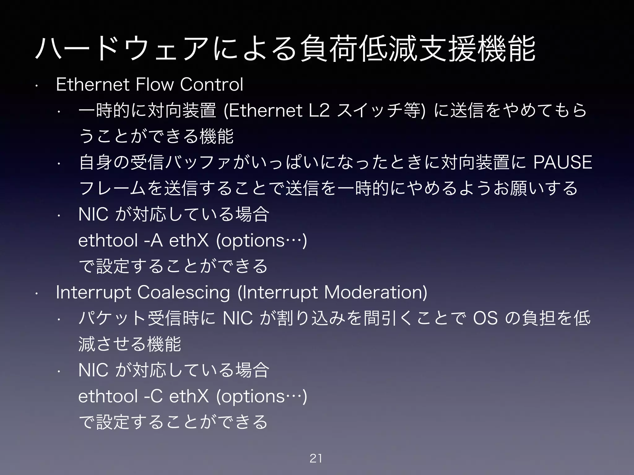 ハードウェアによる負荷低減支援機能
• Ethernet Flow Control
• 一時的に対向装置 (Ethernet L2 スイッチ等) に送信をやめてもら
うことができる機能
• 自身の受信バッファがいっぱいになったときに対向装置に PAUSE
フレームを送信することで送信を一時的にやめるようお願いする
• NIC が対応している場合 
ethtool -A ethX (options…) 
で設定することができる
• Interrupt Coalescing (Interrupt Moderation)
• パケット受信時に NIC が割り込みを間引くことで OS の負担を低
減させる機能
• NIC が対応している場合 
ethtool -C ethX (options…) 
で設定することができる
21
 