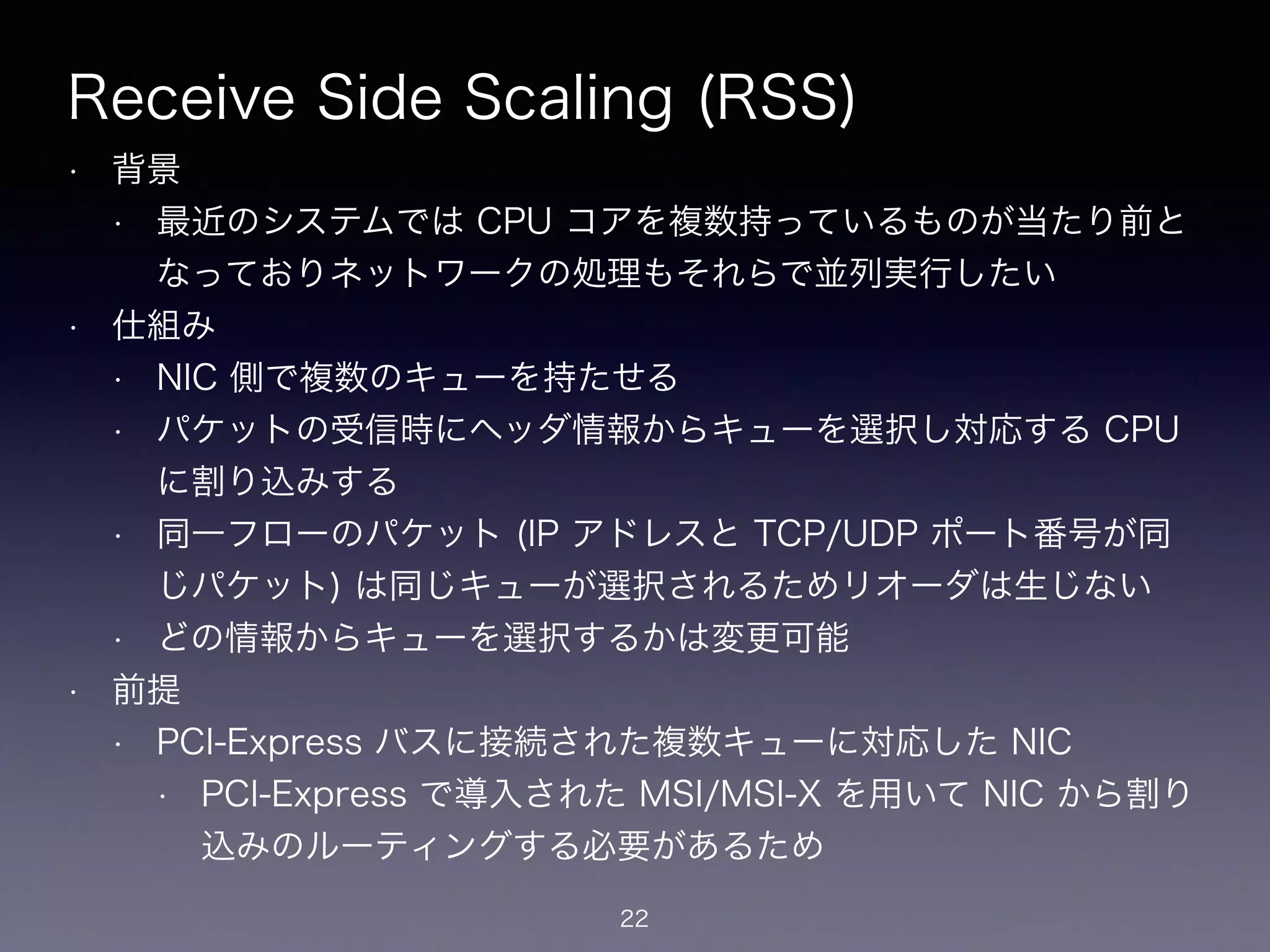 Receive Side Scaling (RSS)
• 背景
• 最近のシステムでは CPU コアを複数持っているものが当たり前と
なっておりネットワークの処理もそれらで並列実行したい
• 仕組み
• NIC 側で複数のキューを持たせる
• パケットの受信時にヘッダ情報からキューを選択し対応する CPU
に割り込みする
• 同一フローのパケット (IP アドレスと TCP/UDP ポート番号が同
じパケット) は同じキューが選択されるためリオーダは生じない
• どの情報からキューを選択するかは変更可能
• 前提
• PCI-Express バスに接続された複数キューに対応した NIC
• PCI-Express で導入された MSI/MSI-X を用いて NIC から割り
込みのルーティングする必要があるため
22
 
