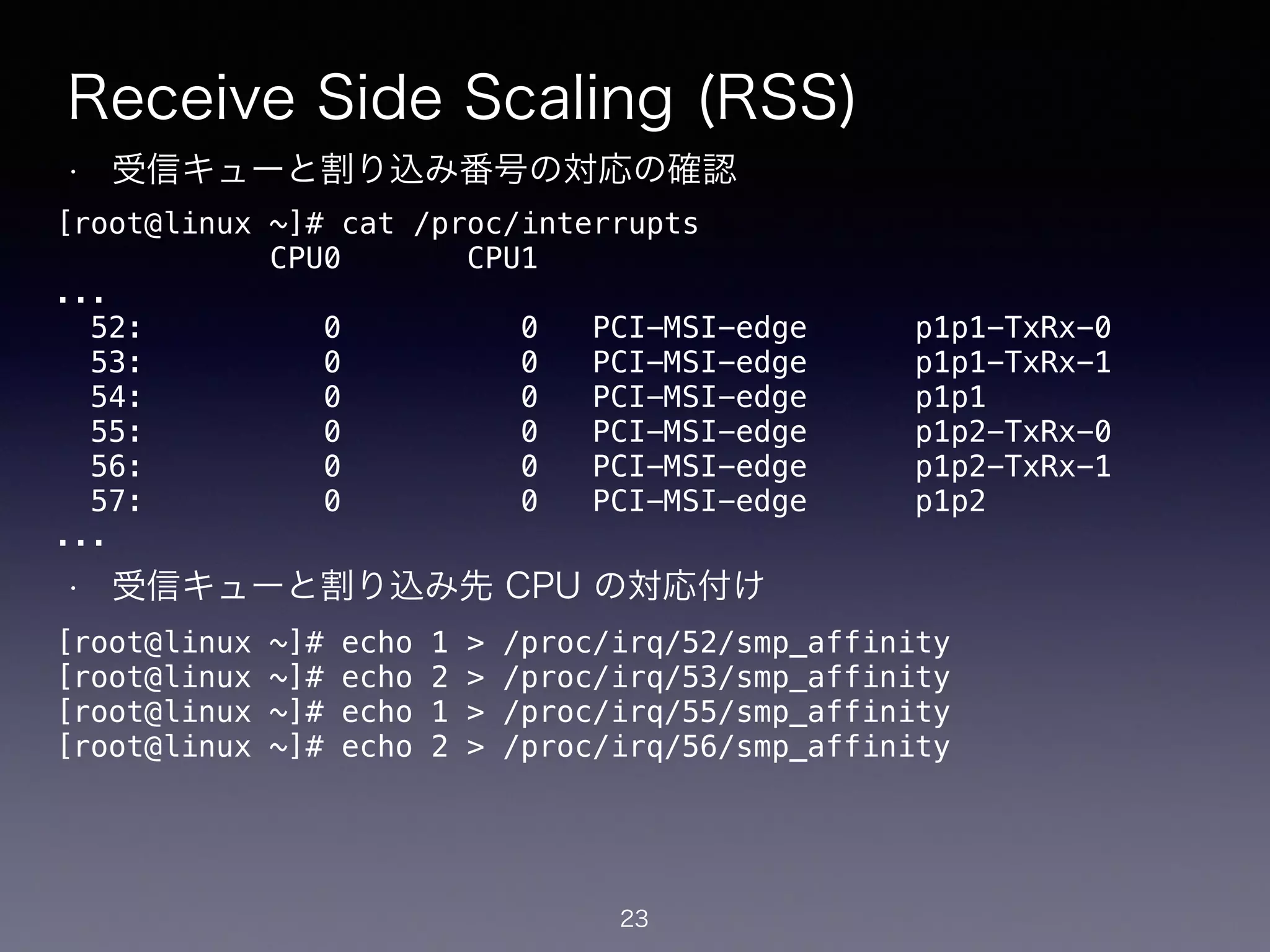 Receive Side Scaling (RSS)
• 受信キューと割り込み番号の対応の確認
!
!
!
!
!
!
!
• 受信キューと割り込み先 CPU の対応付け
23
[root@linux ~]# cat /proc/interrupts
CPU0 CPU1
...
52: 0 0 PCI-MSI-edge p1p1-TxRx-0
53: 0 0 PCI-MSI-edge p1p1-TxRx-1
54: 0 0 PCI-MSI-edge p1p1
55: 0 0 PCI-MSI-edge p1p2-TxRx-0
56: 0 0 PCI-MSI-edge p1p2-TxRx-1
57: 0 0 PCI-MSI-edge p1p2
...
[root@linux ~]# echo 1 > /proc/irq/52/smp_affinity
[root@linux ~]# echo 2 > /proc/irq/53/smp_affinity
[root@linux ~]# echo 1 > /proc/irq/55/smp_affinity
[root@linux ~]# echo 2 > /proc/irq/56/smp_affinity
 