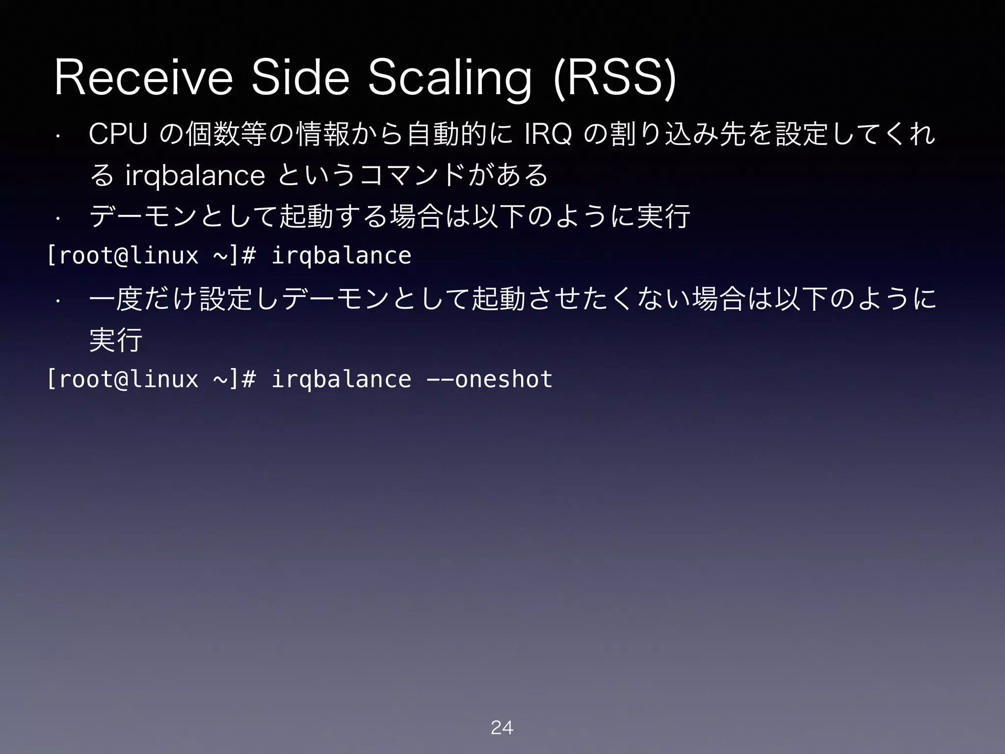 Receive Side Scaling (RSS)
• CPU の個数等の情報から自動的に IRQ の割り込み先を設定してくれ
る irqbalance というコマンドがある
• デーモンとして起動する場合は以下のように実行
!
• 一度だけ設定しデーモンとして起動させたくない場合は以下のように
実行
24
[root@linux ~]# irqbalance
[root@linux ~]# irqbalance --oneshot
 