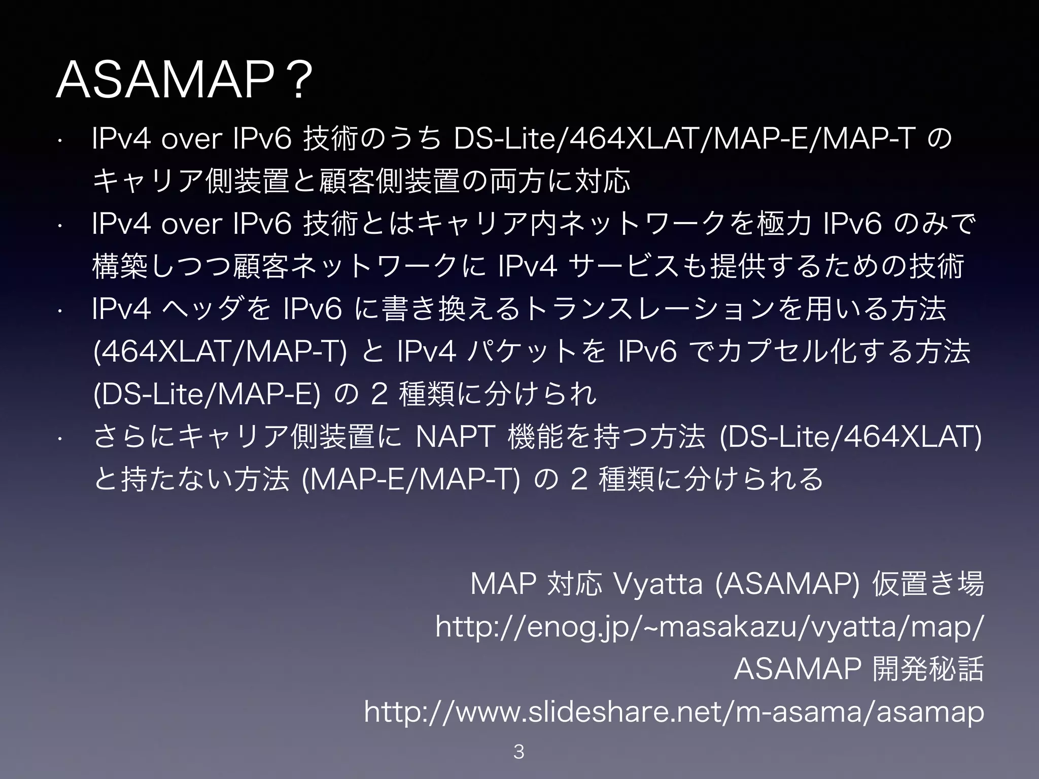 ASAMAP？
• IPv4 over IPv6 技術のうち DS-Lite/464XLAT/MAP-E/MAP-T の
キャリア側装置と顧客側装置の両方に対応
• IPv4 over IPv6 技術とはキャリア内ネットワークを極力 IPv6 のみで
構築しつつ顧客ネットワークに IPv4 サービスも提供するための技術
• IPv4 ヘッダを IPv6 に書き換えるトランスレーションを用いる方法
(464XLAT/MAP-T) と IPv4 パケットを IPv6 でカプセル化する方法
(DS-Lite/MAP-E) の 2 種類に分けられ
• さらにキャリア側装置に NAPT 機能を持つ方法 (DS-Lite/464XLAT)
と持たない方法 (MAP-E/MAP-T) の 2 種類に分けられる
3
MAP 対応 Vyatta (ASAMAP) 仮置き場
https://enog.jp/ masakazu/vyatta/map/
ASAMAP 開発秘話
https://www.slideshare.net/m-asama/asamap
 