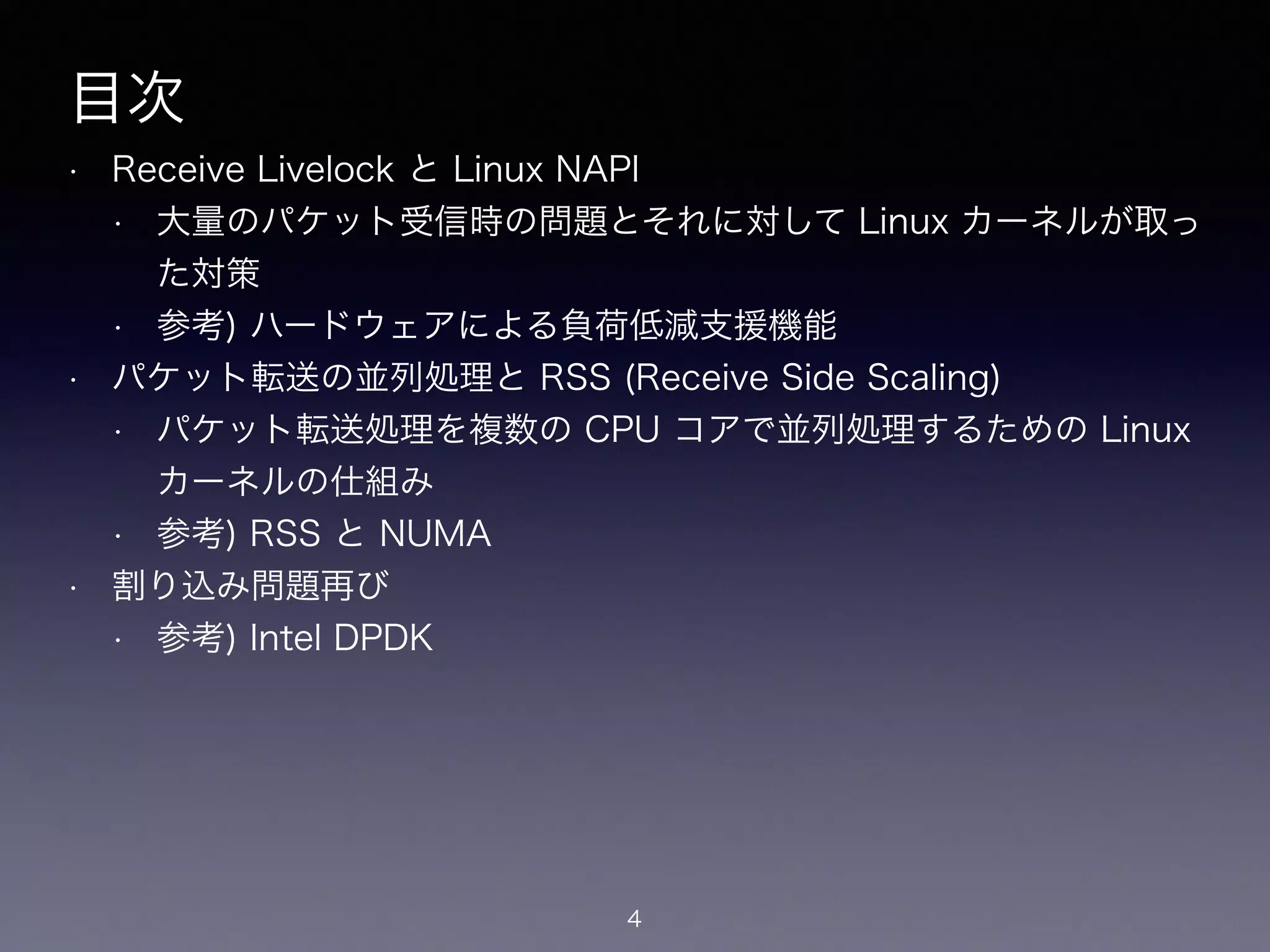 目次
• Receive Livelock と Linux NAPI
• 大量のパケット受信時の問題とそれに対して Linux カーネルが取っ
た対策
• 参考) ハードウェアによる負荷低減支援機能
• パケット転送の並列処理と RSS (Receive Side Scaling)
• パケット転送処理を複数の CPU コアで並列処理するための Linux
カーネルの仕組み
• 参考) RSS と NUMA
• 割り込み問題再び
• 参考) Intel DPDK
4
 