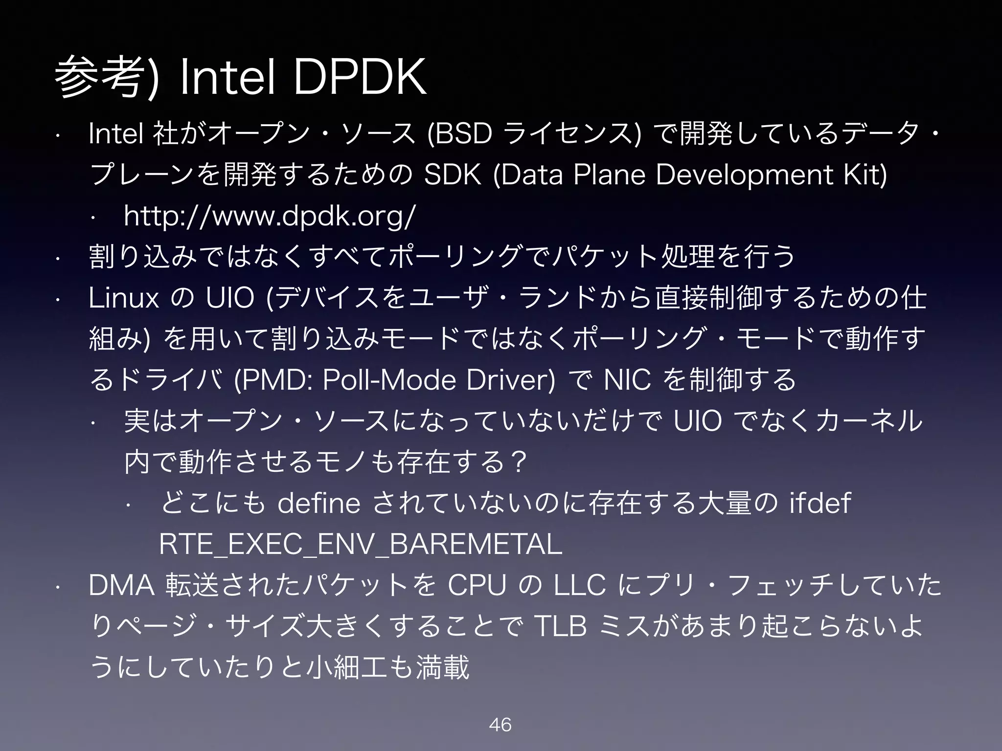 参考) Intel DPDK
• Intel 社がオープン・ソース (BSD ライセンス) で開発しているデータ・
プレーンを開発するための SDK (Data Plane Development Kit)
• https://www.dpdk.org/
• 割り込みではなくすべてポーリングでパケット処理を行う
• Linux の UIO (デバイスをユーザ・ランドから直接制御するための仕
組み) を用いて割り込みモードではなくポーリング・モードで動作す
るドライバ (PMD: Poll-Mode Driver) で NIC を制御する
• 実はオープン・ソースになっていないだけで UIO でなくカーネル
内で動作させるモノも存在する？
• どこにも deﬁne されていないのに存在する大量の ifdef
RTE_EXEC_ENV_BAREMETAL
• DMA 転送されたパケットを CPU の LLC にプリ・フェッチしていた
りページ・サイズ大きくすることで TLB ミスがあまり起こらないよ
うにしていたりと小細工も満載
46
 