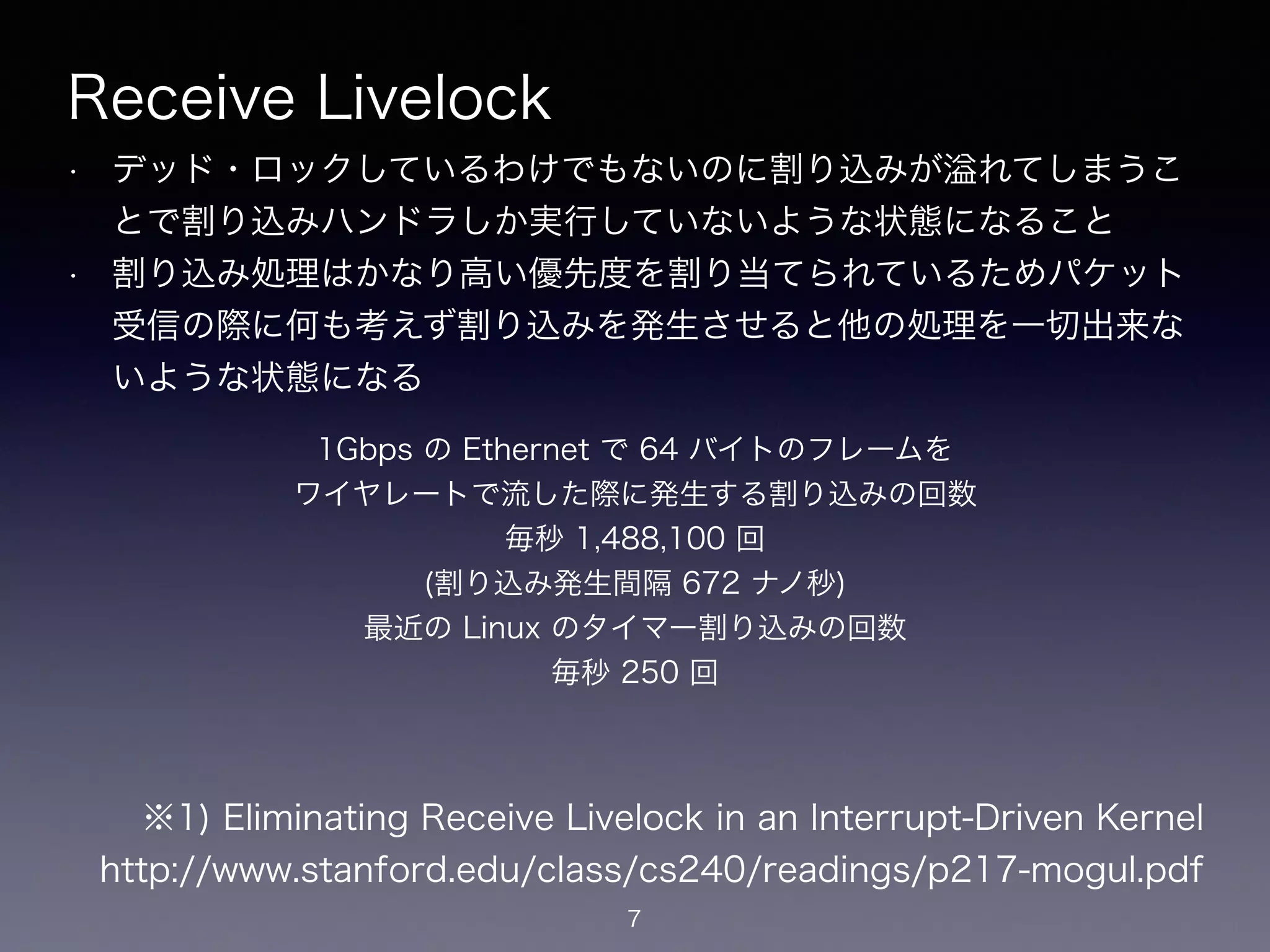 Receive Livelock
• デッド・ロックしているわけでもないのに割り込みが れてしまうこ
とで割り込みハンドラしか実行していないような状態になること
• 割り込み処理はかなり高い優先度を割り当てられているためパケット
受信の際に何も考えず割り込みを発生させると他の処理を一切出来な
いような状態になる
7
※1) Eliminating Receive Livelock in an Interrupt-Driven Kernel
https://www.stanford.edu/class/cs240/readings/p217-mogul.pdf
1Gbps の Ethernet で 64 バイトのフレームを 
ワイヤレートで流した際に発生する割り込みの回数 
毎秒 1,488,100 回
(割り込み発生間隔 672 ナノ秒)
最近の Linux のタイマー割り込みの回数
毎秒 250 回
 