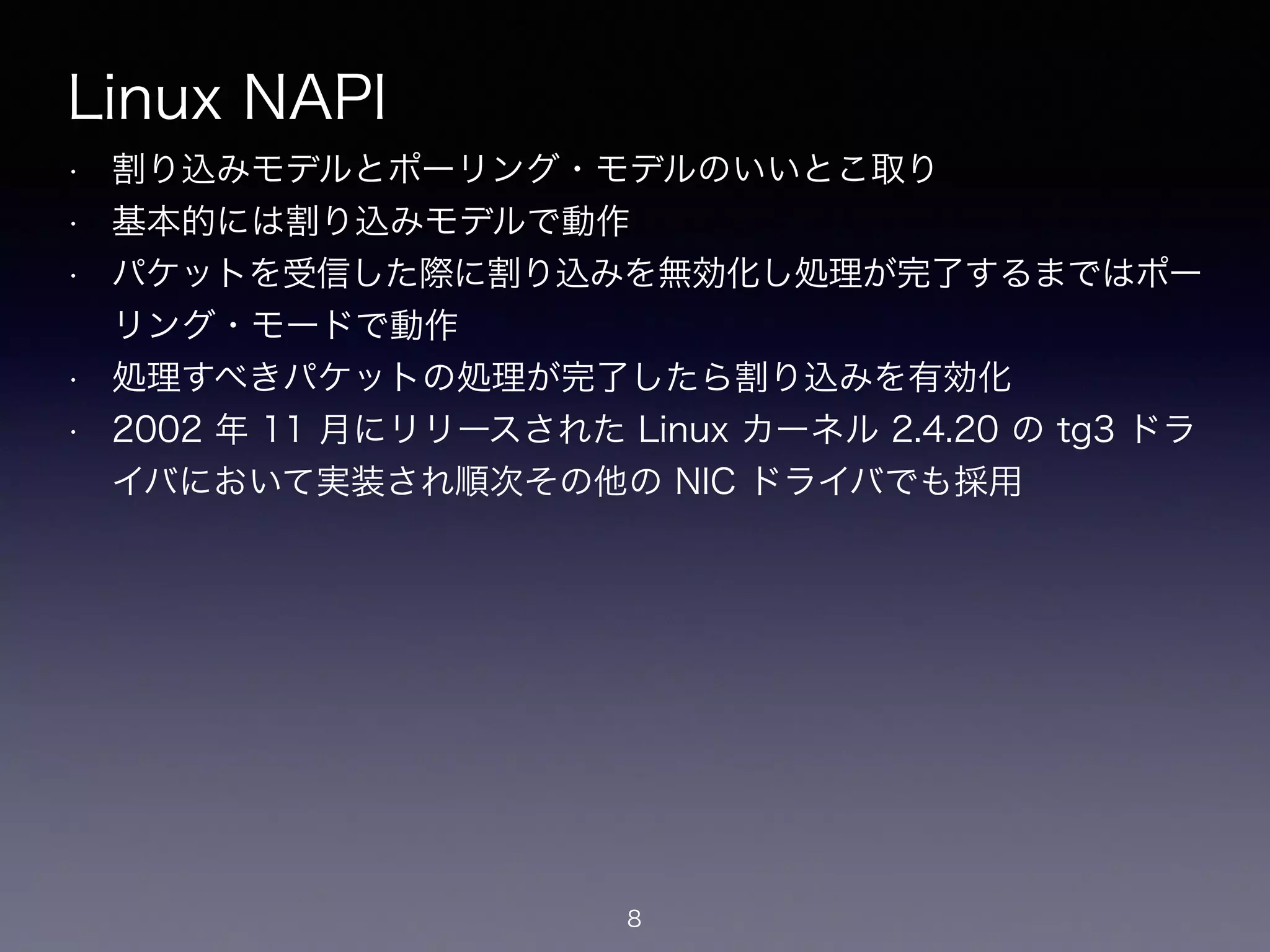 Linux NAPI
• 割り込みモデルとポーリング・モデルのいいとこ取り
• 基本的には割り込みモデルで動作
• パケットを受信した際に割り込みを無効化し処理が完了するまではポー
リング・モードで動作
• 処理すべきパケットの処理が完了したら割り込みを有効化
• 2002 年 11 月にリリースされた Linux カーネル 2.4.20 の tg3 ドラ
イバにおいて実装され順次その他の NIC ドライバでも採用
8
 