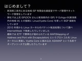 はじめまして？
• 新潟県三条市にある地域 ISP 有限会社銀座堂でサーバ管理やネット
ワーク管理をしています
• 弊社では上流 ISP(OCN さんと新潟県内の ISP) や Echigo-IX(新潟県
内の地域 IX) との接続に Linux(Vyatta Core) を使って BGP 接続を
しています
• 2010 年頃から Linux カーネルのパケット転送処理について調べ
InternetWeek で発表したりしていました
• 趣味では IETF で標準化が進められている MAP(Mapping of
Address and Port with Encapsulation) というプロトコルを Linux
カーネルに実装し Vyatta Core に組み込み ASAMAP という名前で
オープンソースで公開したりしています
2
 