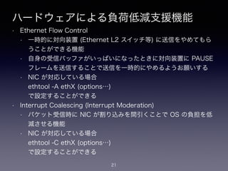 ハードウェアによる負荷低減支援機能
• Ethernet Flow Control
• 一時的に対向装置 (Ethernet L2 スイッチ等) に送信をやめてもら
うことができる機能
• 自身の受信バッファがいっぱいになったときに対向装置に PAUSE
フレームを送信することで送信を一時的にやめるようお願いする
• NIC が対応している場合 
ethtool -A ethX (options…) 
で設定することができる
• Interrupt Coalescing (Interrupt Moderation)
• パケット受信時に NIC が割り込みを間引くことで OS の負担を低
減させる機能
• NIC が対応している場合 
ethtool -C ethX (options…) 
で設定することができる
21
 