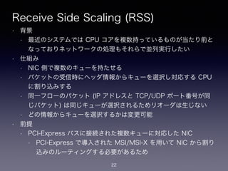 Receive Side Scaling (RSS)
• 背景
• 最近のシステムでは CPU コアを複数持っているものが当たり前と
なっておりネットワークの処理もそれらで並列実行したい
• 仕組み
• NIC 側で複数のキューを持たせる
• パケットの受信時にヘッダ情報からキューを選択し対応する CPU
に割り込みする
• 同一フローのパケット (IP アドレスと TCP/UDP ポート番号が同
じパケット) は同じキューが選択されるためリオーダは生じない
• どの情報からキューを選択するかは変更可能
• 前提
• PCI-Express バスに接続された複数キューに対応した NIC
• PCI-Express で導入された MSI/MSI-X を用いて NIC から割り
込みのルーティングする必要があるため
22
 