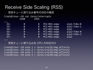 Receive Side Scaling (RSS)
• 受信キューと割り込み番号の対応の確認
!
!
!
!
!
!
!
• 受信キューと割り込み先 CPU の対応付け
23
[root@linux ~]# cat /proc/interrupts
CPU0 CPU1
...
52: 0 0 PCI-MSI-edge p1p1-TxRx-0
53: 0 0 PCI-MSI-edge p1p1-TxRx-1
54: 0 0 PCI-MSI-edge p1p1
55: 0 0 PCI-MSI-edge p1p2-TxRx-0
56: 0 0 PCI-MSI-edge p1p2-TxRx-1
57: 0 0 PCI-MSI-edge p1p2
...
[root@linux ~]# echo 1 > /proc/irq/52/smp_affinity
[root@linux ~]# echo 2 > /proc/irq/53/smp_affinity
[root@linux ~]# echo 1 > /proc/irq/55/smp_affinity
[root@linux ~]# echo 2 > /proc/irq/56/smp_affinity
 