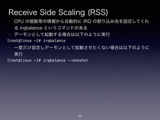 Receive Side Scaling (RSS)
• CPU の個数等の情報から自動的に IRQ の割り込み先を設定してくれ
る irqbalance というコマンドがある
• デーモンとして起動する場合は以下のように実行
!
• 一度だけ設定しデーモンとして起動させたくない場合は以下のように
実行
24
[root@linux ~]# irqbalance
[root@linux ~]# irqbalance --oneshot
 