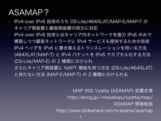 ASAMAP？
• IPv4 over IPv6 技術のうち DS-Lite/464XLAT/MAP-E/MAP-T の
キャリア側装置と顧客側装置の両方に対応
• IPv4 over IPv6 技術とはキャリア内ネットワークを極力 IPv6 のみで
構築しつつ顧客ネットワークに IPv4 サービスも提供するための技術
• IPv4 ヘッダを IPv6 に書き換えるトランスレーションを用いる方法
(464XLAT/MAP-T) と IPv4 パケットを IPv6 でカプセル化する方法
(DS-Lite/MAP-E) の 2 種類に分けられ
• さらにキャリア側装置に NAPT 機能を持つ方法 (DS-Lite/464XLAT)
と持たない方法 (MAP-E/MAP-T) の 2 種類に分けられる
3
MAP 対応 Vyatta (ASAMAP) 仮置き場
https://enog.jp/ masakazu/vyatta/map/
ASAMAP 開発秘話
https://www.slideshare.net/m-asama/asamap
 