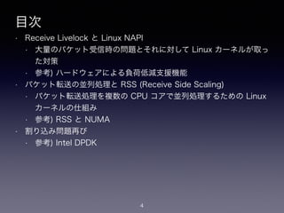 目次
• Receive Livelock と Linux NAPI
• 大量のパケット受信時の問題とそれに対して Linux カーネルが取っ
た対策
• 参考) ハードウェアによる負荷低減支援機能
• パケット転送の並列処理と RSS (Receive Side Scaling)
• パケット転送処理を複数の CPU コアで並列処理するための Linux
カーネルの仕組み
• 参考) RSS と NUMA
• 割り込み問題再び
• 参考) Intel DPDK
4
 
