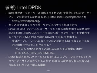 参考) Intel DPDK
• Intel 社がオープン・ソース (BSD ライセンス) で開発しているデータ・
プレーンを開発するための SDK (Data Plane Development Kit)
• https://www.dpdk.org/
• 割り込みではなくすべてポーリングでパケット処理を行う
• Linux の UIO (デバイスをユーザ・ランドから直接制御するための仕
組み) を用いて割り込みモードではなくポーリング・モードで動作す
るドライバ (PMD: Poll-Mode Driver) で NIC を制御する
• 実はオープン・ソースになっていないだけで UIO でなくカーネル
内で動作させるモノも存在する？
• どこにも deﬁne されていないのに存在する大量の ifdef
RTE_EXEC_ENV_BAREMETAL
• DMA 転送されたパケットを CPU の LLC にプリ・フェッチしていた
りページ・サイズ大きくすることで TLB ミスがあまり起こらないよ
うにしていたりと小細工も満載
46
 